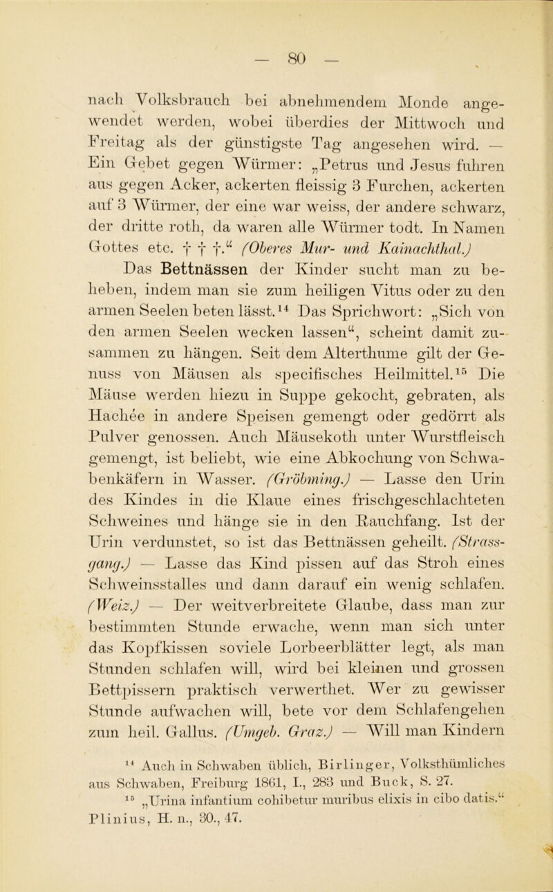 nach Volksbrauch, bei abnehmendem Monde ange- wendet werden, wobei überdies der Mittwoch und b reitag als der günstigste Tag angesehen wird. — Ein Gebet gegen Würmer: „Petrus und Jesus fuhren aus gegen Acker, ackerten fleissig 3 Furchen, ackerten auf 3 Würmer, der eine war weiss, der andere schwarz, der dritte roth, da waren alle Würmer todt. In Namen Gottes etc. f f f.“ (Oberes Mur- und Kainachthai.J Das Bettnässen der Kinder sucht man zu be- lieben, indem man sie zum heiligen Vitus oder zu den armen Seelen beten lässt.14 Das Sprichwort: „Sich von den armen Seelen wecken lassen“, scheint damit zu- sammen zu hängen. Seit dem Alterthume gilt der Ge- nuss von Mäusen als specifisches Heilmittel.15 Die Mäuse werden hiezu in Suppe gekocht, gebraten, als Hachee in andere Speisen gemengt oder gedörrt als Pulver genossen. Auch Mäusekoth unter Wurstfleisch gemengt, ist beliebt, wie eine Abkochung von Schwa- benkäfern in Wasser. (Grobming.) — Lasse den Urin des Kindes in die Klaue eines frischgeschlachteten Schweines und hänge sie in den Kauclifang. Ist der Urin verdunstet, so ist das Bettnässen geheilt. (Strass- gang.) — Lasse das Kind pissen auf das Stroh eines Schweinsstalles und dann darauf ein wenig schlafen. (Wetz.) — Der weitverbreitete Glaube, dass man zur bestimmten Stunde erwache, wenn man sich unter das Kopfkissen soviele Lorbeerblätter legt, als man Stunden schlafen will, wird bei kleinen und grossen Bettpissern praktisch verwerthet. Wer zu gewisser Stunde aufwachen will, bete vor dem Schlafengehen zum heil. Gallus. (Umgeb. Graz.) — Will man Kindern 14 Auch in Schwaben üblich, Birlinger, Volksthümliches aus Schwaben, Freiburg 1861, I., 283 und Buck, S. 27. 15 „Urina infantium cohibetur muribus elixis in cibo datis.“ Plinius, H. n., 30., 47.