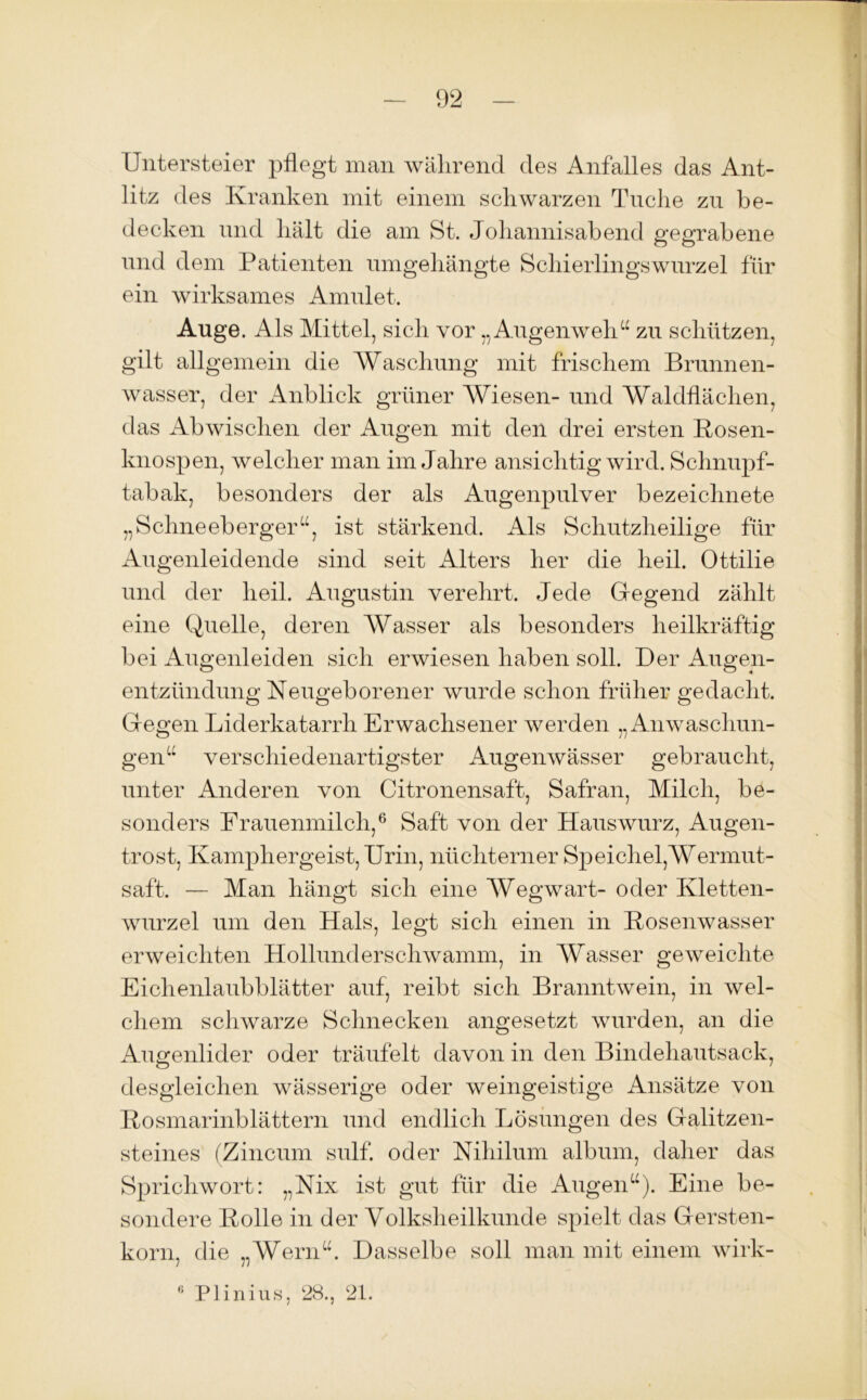 Untersteier pflegt man während des Anfalles das Ant- litz des Kranken mit einem schwarzen Tuche zu be- decken und hält die am St. Johannisabend gegrabene und dem Patienten umgehängte Schierlingswurzel für ein wirksames Amulet. Auge. Als Mittel, sich vor „ Augenweh“ zu schützen, gilt all gemein die Waschung mit frischem Brunnen- wasser, der Anblick grüner Wiesen- und Waldflächen, das Abwischen der Augen mit den drei ersten Kosen- knospen, welcher man im Jahre ansichtig wird. Schnupf- tabak, besonders der als Augenpulver bezeichnete „Schneeberger“, ist stärkend. Als Schutzheilige für Augenleidende sind seit Alters her die heil. Ottilie und der heil. Augustin verehrt. Jede Gregend zählt eine Quelle, deren Wasser als besonders heilkräftig bei Augenleiden sich erwiesen haben soll. Der Augen- entzündung Neugeborener wurde schon früher gedacht. Gegen Liderkatarrh Erwachsener werden „ Anwaschun- gen“ verschiedenartigster Augenwässer gebraucht, unter Anderen von Citronensaft, Safran, Milch, be- sonders Frauenmilch,6 Saft von der Hauswurz, Augen- trost, Kamphergeist, Urin, nüchterner Speichel,Wermut- saft. — Man hängt sich eine Wegwart- oder Kletten- wurzel um den Hals, legt sich einen in Kosenwasser erweichten Hollunderschwamm, in Wasser geweichte Eichenlaubblätter auf, reibt sich Branntwein, in wel- chem schwarze Schnecken angesetzt wurden, an die Augenlider oder träufelt davon in den Bindehautsack, desgleichen wässerige oder weingeistige Ansätze von Rosmarinblättern und endlich Lösungen des Galitzen- steines (Zincum sulf. oder Nihilum album, daher das Sprichwort: „Nix ist gut für die Augen“). Eine be- sondere Rolle in der Volksheilkunde spielt das Gersten- korn, die „Wern“. Dasselbe soll man mit einem wirk- ,J PI in ins, 28., 21.