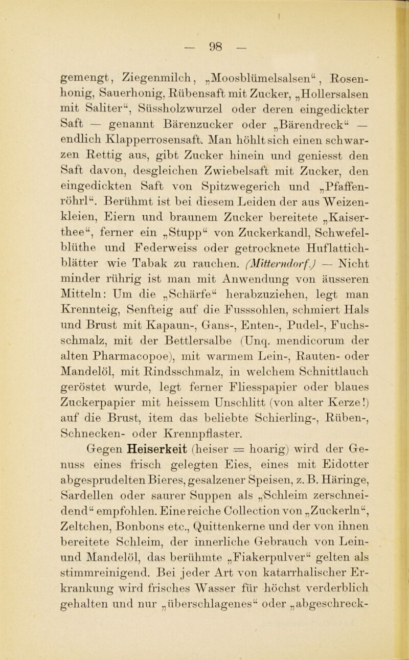 gemengt, Ziegenmilch, „Moosblümelsalsen“, Bosen- honig, Sauerhonig, Bübensaft mit Zucker, „Hollersalsen mit Saliter“, Süssholz Wurzel oder deren eingedickter Saft — genannt Bärenzucker oder „Bärendreck“ — endlich Klapperrosensaft. Man höhlt sich einen schwar- zen Bettig aus, gibt Zucker hinein und geniesst den Saft davon, desgleichen Zwiebelsaft mit Zucker, den eingedickten Saft von Spitzwegerich und „Pfaffen- röhrl“. Berühmt ist bei diesem Leiden der aus Weizen- kleien, Eiern und braunem Zucker bereitete „Kaiser- thee“, ferner ein „Stupp“ von Zuckerkandl, Schwefel- bliithe und Federweiss oder getrocknete Huflattich- blätter wie Tabak zu rauchen. (Mitterndorf'.) — Nicht minder rührig ist man mit Anwendung von äusseren Mitteln: Um die „Schärfe“ herabzuziehen, legt man Krennteig, Senfteig auf die Fusssohlen, schmiert Hals und Brust mit Kapaun-, Gans-, Enten-, Pudel-, Fuchs- schmalz, mit der Bettlersalbe (Unq. mendicorum der alten Pharmacopoe), mit warmem Lein-, Bauten- oder Mandelöl, mit Bindsschmalz, in welchem Schnittlauch geröstet wurde, legt ferner Fliesspapier oder blaues Zuckerpapier mit heissem Unschlitt (von alter Kerze!) auf die Brust, item das beliebte Schierling-, Büben-, Schnecken- oder Krennpflaster. Gegen Heiserkeit (heiser — hoarig) wird der Ge- nuss eines frisch gelegten Eies, eines mit Eidotter abgesprudelten Bieres, gesalzener Speisen, z. B. Häringe, Sardellen oder saurer Suppen als „Schleim zerschnei- dend“ empfohlen. Einereiche Collection von „Zuckerln“, Zeltchen, Bonbons etc., Quittenkerne und der von ihnen bereitete Schleim, der innerliche Gebrauch von Lein- t ' und Mandelöl, das berühmte „Fiakerpulver“ gelten als stimmreinigend. Bei jeder Art von katarrhalischer Er- krankung wird frisches Wasser für höchst verderblich gehalten und nur „überschlagenes“ oder „abgeschreck-