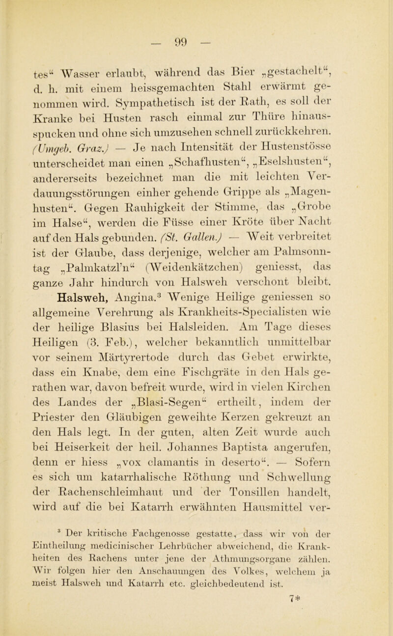 tes“ Wasser erlaubt, während das Bier „gestachelt^, d. h. mit einem heissgemachten Stahl erwärmt ge- nommen wird. Sympathetisch ist der Rath, es soll der Kranke bei Husten rasch einmal zur Thüre hinaus- spucken und ohne sich umzusehen schnell zurückkehren. (Umgeh. Graz.) — Je nach Intensität der Hustenstösse unterscheidet man einen „Schafhusten“, „Eselshusten“, andererseits bezeichnet man die mit leichten V er- dauungsstörungen einher gehende Grippe als „Magen- husten“. Gegen Rauhigkeit der Stimme, das „Grobe im Halse“, werden die Fiisse einer Kröte über Nacht auf den Hals gebunden. (St. Gallen.) — Weitverbreitet ist der Glaube, dass derjenige, welcher am Palmsonn- tag „Palmkatzl’n“ (Weidenkätzchen) geniesst, das ganze Jahr hindurch von Halsweh verschont bleibt. Halsweh, Angina.3 Wenige Heilige gemessen so allgemeine Verehrung als Krankheits-Specialisten wie der heilige Blasius bei Halsleiden. Am Tage dieses Heiligen (3. Feb.), welcher bekanntlich unmittelbar vor seinem Märtyrertode durch das Gebet erwirkte, dass ein Knabe, dem eine Fischgräte in den Hals ge- rathen war, davon befreit wurde, wird in vielen Kirchen des Landes der „Blasi-Segen“ ertheilt, indem der Priester den Gläubigen geweihte Kerzen gekreuzt an den Hals legt. In der guten, alten Zeit wurde auch bei Heiserkeit der heil. Johannes Baptista angerufen, denn er hiess „vox clamantis in deserto“. — Sofern es sich um katarrhalische Rötliung und Schwellung der Rachenschleimhaut und der Tonsillen handelt, wird auf die bei Katarrh erwähnten Hausmittel ver- 3 Der kritische Fachgenosse gestatte, dass wir von der Eintheilimg medicinischer Lehrbücher abweichend, die Krank- heiten des Hachens unter jene der Athmungsorgane zählen. Wir folgen hier den Anschauungen des Volkes, welchem ja meist Halsweh und Katarrh etc. gleichbedeutend ist.