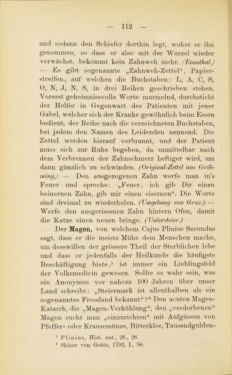 und sodann den Schiefer dorthin legt, woher er ihn genommen, so dass er also mit der Wurzel wieder verwächst, bekommt kein Zahnweh mehr. (Ennsthal.) Es gibt sogenannte „Zahnweh-Zettel“, Papier- streifen, auf welchen die Buchstaben: L, A, C, S, 0, N, J, N, S, in drei Reihen geschrieben stehen. Vorerst geheimnissvolle Worte murmelnd, durchsticht der Helfer in Gegenwart des Patienten mit jener Gabel, welcher sich der Kranke gewöhnlich beim Essen bedient, der Reihe nach die verzeichneten Buchstaben, bei jedem den Namen des Leidenden nennend. Die Zettel werden hierauf verbrannt, und der Patient muss sich zur Ruhe begeben, da unmittelbar nach dem Verbrennen der Zahnschmerz heftiger wird, um dann gänzlich zu schwinden. (Original-Zettel aus Gröb- ming.) — Den ausgezogenen Zahn werfe man in’s Feuer und spreche: „Feuer, ich gib Dir einen beinernen Zahn, gib mir einen eisernen“. Die Worte sind dreimal zu wiederholen. (Umgebung von Graz.) — Werfe den ausgerissenen Zahn hintern Ofen, damit die Katze einen neuen bringe. (Untersteier.) Der Magen, von welchem Cajus Plinius Secundus sagt, dass er die meiste Mühe dem Menschen mache, um desswillen der grössere Theil der Sterblichen lebe und dass er jedenfalls der Heilkunde die häufigste Beschäftigung biete ,5 ist immer ein Lieblingsfeld der Volksmedicin gewesen. Sollte es wahr sein, was ein Anonymus vor nahezu 100 Jahren über unser Land schreibt: „Steiermark ist allenthalben als ein sogenanntes Fressland bekannt“?6 Den acuten Magen- Katarrh, die „Magen-Verkühlung“, den „verdorbenen“ Magen sucht man „einzurichten“ mit Aufgüssen von Pfeffer- oder Krausemünze, Bitterklee, Tausendgulden- 5 Plinius, Hist, nat., 26., 28. 6 Skizze von Grätz, 1792, I., 58.