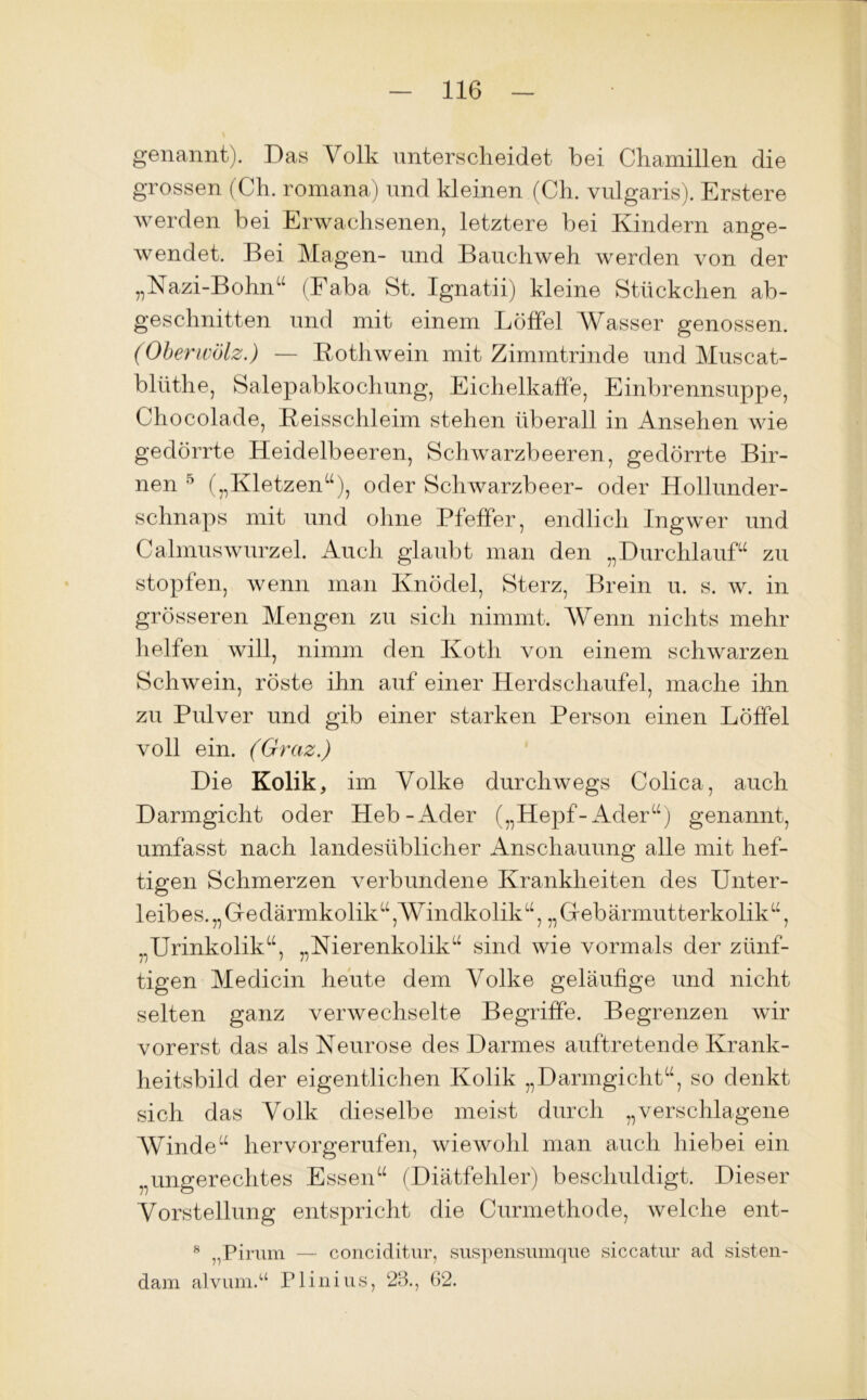 genannt). Das Volk unterscheidet bei Chamillen die grossen (Ch. romana) und kleinen (Ch. vulgaris). Erstere werden bei Erwachsenen, letztere bei Kindern ange- wendet. Bei Magen- und Bauchweh werden von der „Nazi-Bohn“ (Faba St. Ignatii) kleine Stückchen ab- geschnitten und mit einem Löffel Wasser genossen. (Oberwölz.) — Kothwein mit Zimmtrinde und Muscat- blüthe, Salepabkochung, Eichelkaffe, Einbrennsuppe, Chocolade, Reisschleim stehen überall in Ansehen wie gedörrte Heidelbeeren, Schwarzbeeren, gedörrte Bir- nen 5 (,,I\letzena), oder Schwarzbeer- oder Hollunder- schnaps mit und ohne Pfeffer, endlich Ingwer und Calmuswurzel. Auch glaubt man den „Durchlauf“ zu stopfen, wenn man Knödel, Sterz, Br ein u. s. w. in grösseren Mengen zu sich nimmt. Wenn nichts mehr helfen will, nimm den Kotli von einem schwarzen Schwein, röste ihn auf einer Herdschaufel, mache ihn zu Pulver und gib einer starken Person einen Löffel voll ein. (Graz.) Die Kolik, im Volke durchwegs Colica, auch Darmgicht oder Heb-Ader („Hepf-Ader“) genannt, umfasst nach landesüblicher Anschauung alle mit hef- tigen Schmerzen verbundene Krankheiten des Unter- leibes. „Gedärmkolik“,Windkolik“, „Gebärmutterkolik“, „Urinkolik“, „Nierenkolik“ sind wie vormals der zünf- tigen Medicin heute dem Volke geläufige und nicht selten ganz verwechselte Begriffe. Begrenzen wir vorerst das als Neurose des Darmes auftretende Krank- heitsbild der eigentlichen Kolik „Darmgicht“, so denkt sich das Volk dieselbe meist durch „verschlagene Winde“ hervorgerufen, wiewohl man auch hiebei ein „ungerechtes Essen“ (Diätfehler) beschuldigt. Dieser Vorstellung entspricht die Curmethode, welche ent- 8 „Pirum — conciditur, suspensumque siccatur ad sisten- dam alvum.“ Plinius, 28., 62.