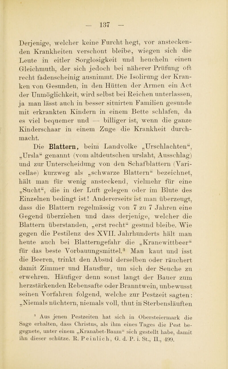 Derjenige, welcher keine Furcht hegt, vor anstecken- den Krankheiten verschont bleibe, wiegen sich die Leute in eitler Sorglosigkeit und heucheln einen Gleichmut] 1, der sich jedoch bei näherer Prüfung oft recht fadenscheinig ausniinmt. Die Isolirung der Kran- ken von Gesunden, in den Hütten der Armen ein Act der Unmöglichkeit, wird selbst bei Reichen unterlassen, ja man lässt auch in besser situirten Familien gesunde mit erkrankten Kindern in einem Bette schlafen, da es viel bequemer und — billiger ist, wenn die ganze Kinderschaar in einem Zuge die Krankheit durch- macht. Die Blattern, beim Landvolke „Urschlachten“, „Ursla“ genannt (vom altdeutschen urslaht, Ausschlag) und zur Unterscheidung von den Schafblattern (Vari- cellae) kurzweg als „schwarze Blattern“ bezeichnet, hält man für wenig ansteckend, vielmehr für eine „Sucht“, die in der Luft gelegen oder im Blute des Einzelnen bedingt ist! Andererseits ist man überzeugt, dass die Blattern regelmässig von 7 zu 7 Jahren eine Gegend überziehen und dass derjenige, welcher die Blattern überstanden, „erst recht“ gesund bleibe. Wie gegen die Pestilenz des XVII. Jahrhunderts hält man heute auch bei Blatterngefahr die „Kranewittbeer“ für das beste Vorbauungsmittel.3 Man kaut und isst die Beeren, trinkt den Absud derselben oder räuchert damit Zimmer und Hausflur, um sich der Seuche zu erwehren. Häufiger denn sonst langt der Bauer zum herzstärkenden Rebensäfte oder Branntwein, unbewusst seinen Vorfahren folgend, welche zur Pestzeit sagten: „Niemals nüchtern, niemals voll, thut in Sterbensläuften 3 Aus jenen Pestzeiten hat sich in Obersteiermark die Sage erhalten, dass Christus, als ihm eines Tages die Pest be- gegnete, unter einem „Kranabet-Baumu sich gestellt habe, damit ihn dieser schütze. P. Peinlich, G. d. P. i. St., H., 499.