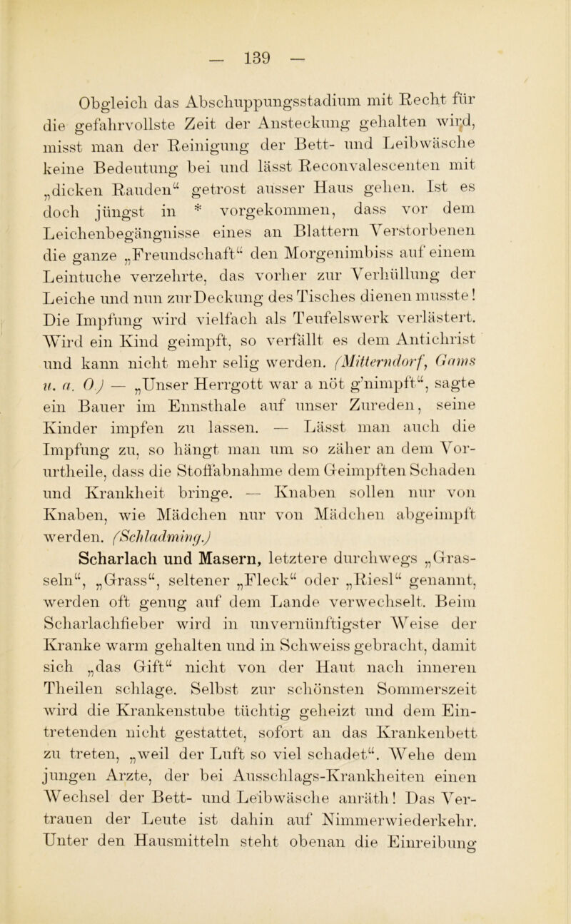 Obgleich das Abschuppungsstadium mit Recht für die gefahrvollste Zeit der Ansteckung gehalten wii;d, misst man der Reinigung der Bett- und Leibwäsche keine Bedeutung bei und lässt Reconvalescenten mit „dicken Räuden“ getrost ausser Haus gehen. Ist es * doch jüngst in * vorgekommen, dass vor dem Leichenbegängnisse eines an Blattern \ erstorbenen die ganze „Freundschaft“ den Morgenimbiss aut einem Leintuche verzehrte, das vorher zur Verhüllung der Leiche und nun zurDeckung des Tisches dienen musste! Die Impfung wird vielfach als Teufelswerk verlästert. Wird ein Kind geimpft, so verfällt es dem Antichrist und kann nicht mehr selig werden. (Mitterndorf, Gams u. a. O.J — „Unser Herrgott war a not g’nimpft“, sagte ein Bauer im Ennsthale auf unser Zureden, seine Kinder impfen zu lassen. — Lässt man auch die Impfung zu, so hängt man um so zäher an dem Vor- urtheile, dass die Stoffabnahme dem Geimpften Schaden und Krankheit bringe. — Knaben sollen nur von Knaben, wie Mädchen nur von Mädchen abgeimpft werden. (Schladming.) Scharlach und Masern, letztere durchwegs „Gras- seln“, „Grass“, seltener „Fleck“ oder „Riesl“ genannt, werden oft genug auf dem Lande verwechselt. Beim Scharlachheber wird in unvernünftigster Weise der Kranke warm gehalten und in Schweiss gebracht, damit sich „das Gift“ nicht von der Haut nach inneren Theilen schlage. Selbst zur schönsten Sommerszeit wird die Krankenstube tüchtig geheizt und dem Ein- tretenden nicht gestattet, sofort an das Krankenbett zu treten, „weil der Luft so viel schadet“. Wehe dem jungen Arzte, der bei Ausschlags-Krankheiten einen Wechsel der Bett- und Leibwäsche anräth! Das Ver- trauen der Leute ist dahin auf Nimmerwiederkehr. Unter den Hausmitteln stellt obenan die Einreibung O