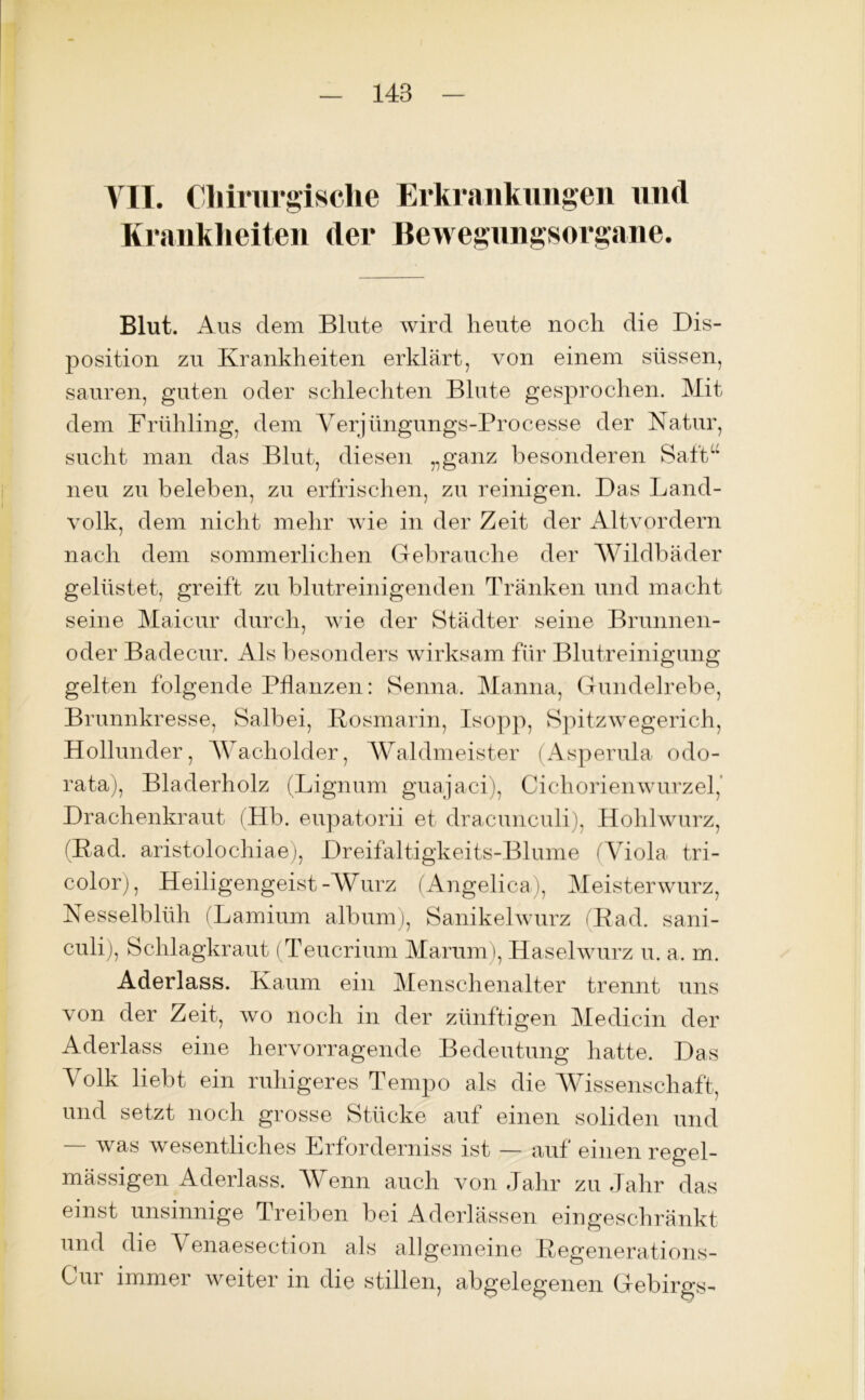 VII. Chirurgische Erkrankungen und Krankheiten der Bewegungsorgane. Blut. Aus dem Blute wird heute noch die Dis- position zu Krankheiten erklärt, von einem süssen, sauren, guten oder schlechten Blute gesprochen. Mit dem Frühling, dem Yerjüngungs-Processe der Natur, sucht man das Blut, diesen „ganz besonderen Saft“ neu zu beleben, zu erfrischen, zu reinigen. Das Land- volk, dem nicht mehr wie in der Zeit der Altvordern nach dem sommerlichen Gebrauche der Wildbäder gelüstet, greift zu blutreinigenden Tränken und macht seine Maicur durch, wie der Städter seine Brunnen- oder Badecur. Als besonders wirksam für Blutreinigung gelten folgende Pflanzen: Senna. Manna, Gundelrebe, Brunnkresse, Salbei, Kosmarin, Isopp, Spitzwegerich, Hollunder, Wacholder, Waldmeister (Asperula odo- rata), Bladerholz (Lignum guajaci), Cichorienwurzel, Drachenkraut (Hb. eupatorii et dracunculi), Hohlwurz, (Kad. aristolochiae), Dreifaltigkeits-Blume (Viola tri- color), Heiligengeist-Wurz (Angelica), Meisterwurz, Nesselblüh (Lamium album), Sanikelwurz (Rad. sani- culi), Schlagkraut (Teucrium Marum), Haselwurz u. a. m. Aderlass. Kaum ein Menschenalter trennt uns von der Zeit, wo noch in der zünftigen Medicin der Aderlass eine hervorragende Bedeutung hatte. Das Volk liebt ein ruhigeres Tempo als die Wissenschaft, und setzt noch grosse Stücke auf einen soliden und — was wesentliches Erforderniss ist — auf einen regel- mässigen Aderlass. Wenn auch von Jahr zu Jahr das einst unsinnige Treiben bei Aderlässen eingeschränkt und die Yenaesection als allgemeine Regenerations- Oui immer weiter m die stillen, abgelegenen Gebirgs-