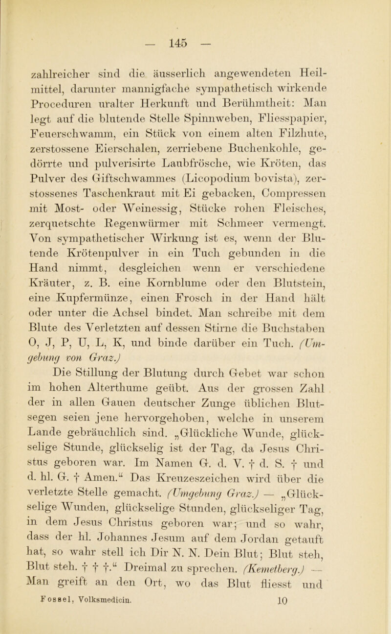 zahlreicher sind die äusserlich angewendeten Heil- mittel, darunter mannigfache sympathetisch wirkende Proceduren uralter Herkunft und Berühmtheit: Man legt auf die blutende Stelle Spinnweben, Fliesspapier, Feuerschwamm, ein Stück von einem alten Filzhute, zerstossene Eierschalen, zerriebene Buchenkohle, ge- dörrte und pulverisirte Laubfrösche, wie Kröten, das Pulver des Giftschwammes (Licopodium bovista), zer- stossenes Taschenkraut mit Ei gebacken, Compressen mit Most- oder Weinessig, Stücke rohen Fleisches, zerquetschte Kegenwürmer mit Schmeer vermengt. Von sympathetischer Wirkung ist es, wenn der Blu- tende Krötenpulver in ein Tuch gebunden in die Hand nimmt, desgleichen wenn er verschiedene Kräuter, z. B. eine Kornblume oder den Blutstein, eine Kupfermünze, einen Frosch in der Hand hält oder unter die Achsel bindet. Man schreibe mit dem Blute des Verletzten auf dessen Stirne die Buchstaben 0, J, P, U, L, K, und binde darüber ein Tuch. (Um- gebung von Graz.) Die Stillung der Blutung durch Gebet war schon im hohen Alterthume geübt. Aus der grossen Zahl der in allen Gauen deutscher Zunge üblichen Blut- segen seien jene hervorgehoben, welche in unserem Lande gebräuchlich sind. „Glückliche Wunde, glück- selige Stunde, glückselig ist der Tag, da Jesus Chri- stus geboren war. Im Namen G. d. V. f d. S. f und d. hl. G. f Amen.“ Das Kreuzeszeichen wird über die verletzte Stelle gemacht. (Umgebung Graz) — „Glück- selige Wunden, glückselige Stunden, glückseliger Tag, in dem Jesus Christus geboren war; und so wahr, dass der hl. Johannes Jesum auf dem Jordan getauft hat, so wahr stell ich Dir N. N. Dein Blut; Blut steh, Blut steh, fff.“ Dreimal zu sprechen. (Kemetberg) — Man greift an den Ort, wo das Blut fliesst und Fossei, Volksmedicin. IQ