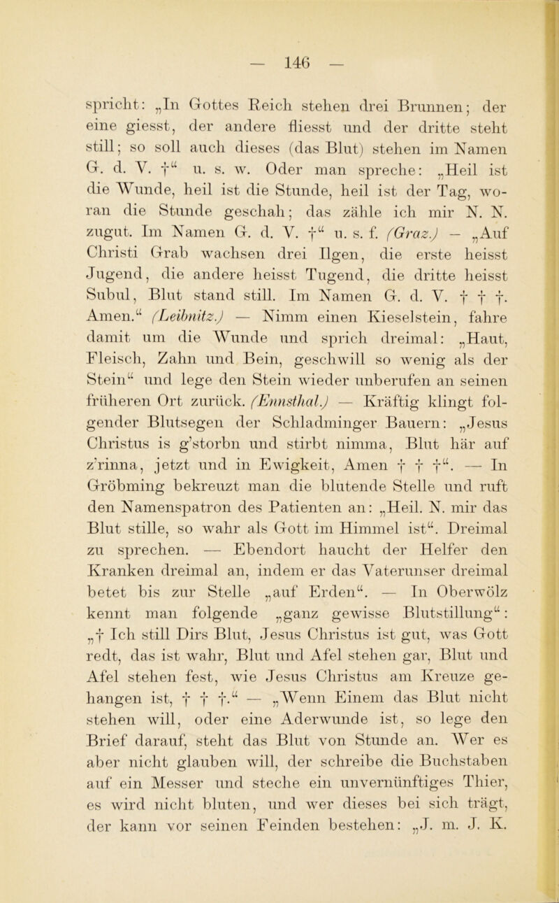 spricht: „In Gottes Reich stehen drei Brunnen; der eine giesst, der andere fliesst und der dritte steht still; so soll auch dieses (das Blut) stehen im Namen G. d. Y. f“ u. s. w. Oder man spreche: „Heil ist die Wunde, heil ist die Stunde, heil ist der Tag, wo- ran die Stunde geschah; das zähle ich mir N. N. zugut. Im Namen G. d. Y. f“ u. s. f. (Graz.) — „Auf Christi Grab wachsen drei Bgen, die erste heisst Jugend, die andere heisst Tugend, die dritte heisst Subul, Blut stand still. Im Namen G. d. Y. fff. Amen.“ (Leibnitz) — Nimm einen Kieselstein, fahre damit um die Wunde und sprich dreimal: „Haut, Fleisch, Zahn und Bein, geschwill so wenig als der Stein“ und lege den Stein wieder unberufen an seinen früheren Ort zurück. (Ennsthal) — Kräftig klingt fol- gender Blutsegen der Schladminger Bauern: „Jesus Christus is g’storbn und stirbt nimma, Blut här auf zVinna, jetzt und in Ewigkeit, Amen f j f“. — In Gröbming bekreuzt man die blutende Stelle und ruft den Namenspatron des Patienten an: „Heil. N. mir das Blut stille, so wahr als Gott im Himmel ist“. Dreimal zu sprechen. — Ebendort haucht der Helfer den Kranken dreimal an, indem er das Yaterunser dreimal betet bis zur Stelle „auf Erden“. — In Oberwölz kennt man folgende „ganz gewisse Blutstillung“: „f Ich still Dirs Blut, Jesus Christus ist gut, Avas Gott redt, das ist wahr, Blut und Afel stehen gar, Blut und Afel stehen fest, Avie Jesus Christus am Kreuze ge- hangen ist, fff.“ — „Wenn Einem das Blut nicht stehen will, oder eine Aderwunde ist, so lege den Brief darauf, steht das Blut von Stunde an. AVer es aber nicht glauben will, der schreibe die Buchstaben auf ein Messer und steche ein unvernünftiges Thier, es wird nicht bluten, und wer dieses bei sich trägt, der kann vor seinen Eeinden bestehen: „J. m. J. K.