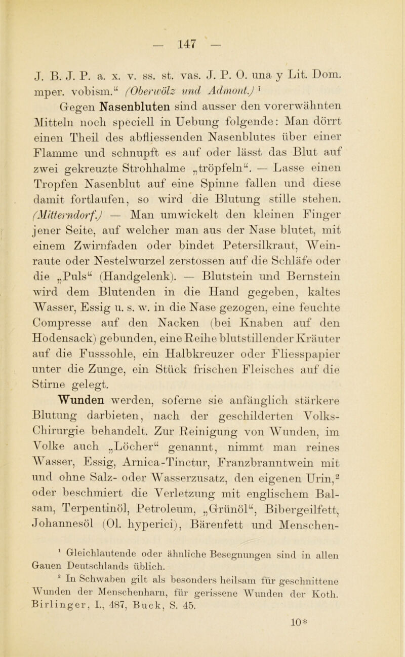 J. B. J. P. a. x. v. ss. st. vas. J. P. 0. una y Lit. Dom. mper. vobism.“ (Oberwälz und Admont.) 1 Gegen Nasenbluten sind ausser den vorerwähnten Mitteln noch speciell in Uebung folgende: Man dörrt einen Tlieil des ab fliessenden Nasenblutes über einer Flamme und schnupft es auf oder lässt das Blut aut zwei gekreuzte Strohhalme „tröpfeln“. — Lasse einen Tropfen Nasenblut auf eine Spinne fallen und diese damit fortlaufen, so wird die Blutung stille stehen. (Mitterndorf.) — Man umwickelt den kleinen Finger jener Seite, auf welcher man aus der Nase blutet, mit einem Zwirnfaden oder bindet Petersilkraut, Wein- raute oder Nestelwurzel zerstossen auf die Schläfe oder die „Puls“ (Handgelenk). — Blutstein und Bernstein wird dem Blutenden in die Hand gegeben, kaltes Wasser, Essig u. s. w. in die Nase gezogen, eine feuchte Compresse auf den Nacken (bei Knaben auf den Hodensack) gebunden, eine Reihe blutstillender Kräuter auf die Fusssohle, ein Halbkreuzer oder Fliesspapier unter die Zunge, ein Stück frischen Fleisches auf die Stirne gelegt. Wunden werden, soferne sie anfänglich stärkere Blutung darbieten, nach der geschilderten Volks- Chirurgie behandelt. Zur Reinigung von Wunden, im Volke auch „Löcher“ genannt, nimmt man reines Wasser, Essig, Arnica-Tinctur, Franzbranntwein mit und ohne Salz- oder Wasserzusatz, den eigenen Urin,2 oder beschmiert die Verletzung mit englischem Bal- sam, Terpentinöl, Petroleum, „Grünöl“, Bibergeilfett, Johannesöl (01. hyperici), Bärenfett und Mensclien- 1 Gleichlautende oder ähnliche Besegnungen sind in allen Gauen Deutschlands üblich. In Schwaben g'ilt als besonders heilsam für geschnittene Wunden der Menschenharn, für gerissene Wunden der Koth. Birlinger, I., 487, Buck, S. 45. 10*