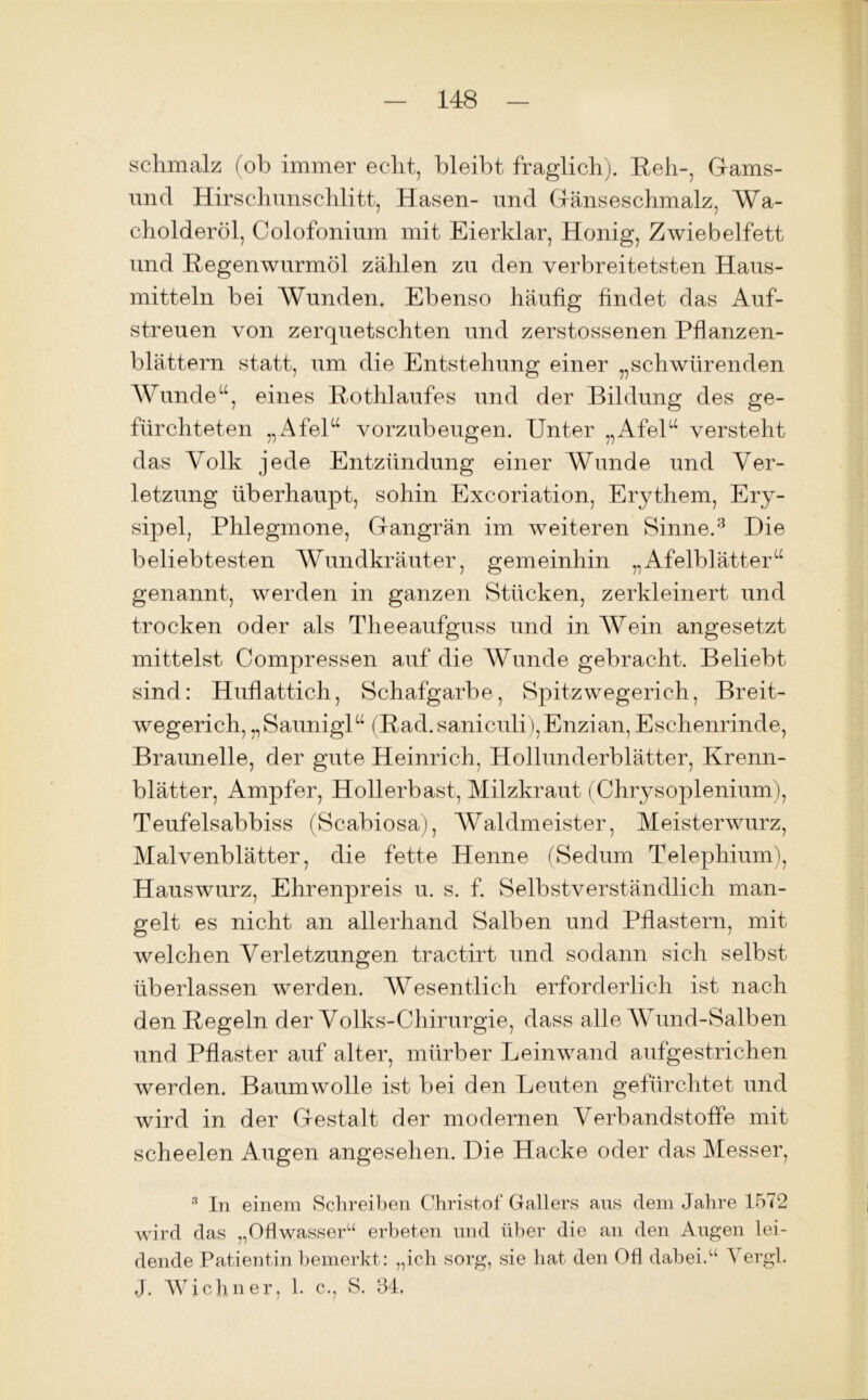 schmalz (ob immer echt, bleibt fraglich). Reh-, Gams- und Hirschunschlitt, Hasen- und Gänseschmalz, Wa- cholderöl, Colofonium mit Eierklar, Honig, Zwiebelfett und Regenwurmöl zählen zu den verbreitetsten Haus- mitteln bei Wunden. Ebenso häufig findet das Auf- streuen von zerquetschten und zerstossenen Pflanzen- blättern statt, um die Entstehung einer „schwärenden Wunde“, eines Rothlaufes und der Bildung des ge- fürchteten „Afel“ vorzubeugen. Unter „Afel“ versteht das Volk jede Entzündung einer Wunde und Ver- letzung überhaupt, sohin Excoriation, Erythem, Ery- sipel, Phlegmone, Gangrän im weiteren Sinne.3 Die beliebtesten Wundkräuter, gemeinhin „Afelblätter“ genannt, werden in ganzen Stücken, zerkleinert und trocken oder als Theeaufguss und in Wein angesetzt mittelst Compressen auf die Wunde gebracht. Beliebt sind: Huflattich, Schafgarbe, Spitzwegerich, Breit- wegerich, „Saunigl“ (Rad.saniculi),Enzian,Eschenrinde, Braunelle, der gute Heinrich, Hollunderblätter, Krenn- blätter, Ampfer, Hollerbast, Milzkraut (Chrysoplenium), Teufelsabbiss (Scabiosa), Waldmeister, Meisterwurz, Malvenblätter, die fette Henne (Sedum Telephium), Hauswurz, Ehrenpreis u. s. f. Selbstverständlich man- gelt es nicht an allerhand Salben und Pflastern, mit welchen Verletzungen tractirt und sodann sich selbst überlassen werden. Wesentlich erforderlich ist nach den Regeln der Volks-Chirurgie, dass alle Wund-Salben und Pflaster auf alter, mürber Leinwand aufgestrichen werden. Baumwolle ist bei den Leuten gefürchtet und wird in der Gestalt der modernen Verbandstoffe mit scheelen Augen angesehen. Die Hacke oder das Messer, 3 In einem Schreiben Christof Gallers aus dem Jahre 1572 wird das „Ofl wasser“ erbeten und über die an den Augen lei- dende Patientin bemerkt: „ich sorg, sie bat den Ofi dabei.u 'S ergl. J. Wiebner, 1. c., S. 34,