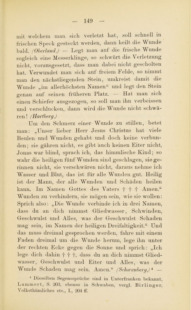 mit welchem man sich verletzt hat, soll schnell in frischen Speck gesteckt werden, dann heilt die Wunde bald. (Oberland.) — Legt man auf die frische Wunde sogleich eine Messerklinge, so schwürt die Verletzung nicht, vorausgesetzt, dass man dabei nicht gescholten hat. Verwundet man sich aut freiem Felde, so nimmt man den nächstliegenden Stein, umkreist damit die Wunde „im allerhöchsten Namen“ und legt den Stein o-enau auf seinen früheren Platz. — Hat man sich O einen Schiefer ausgezogen, so soll man ihn verbeissen und verschlucken,, dann wird die Wunde nicht schwä- ren! (Hartberg) Um den Schmerz einer Wunde zu stillen, betet man: „Unser lieber Herr Jesus Christus hat viele Beulen und Wunden gehabt und doch keine verbun- den ; sie gähren nicht, es gibt auch keinen Eiter nicht, Jonas war blind, sprach ich, das himmlische Kind; so wahr die heiligen fünf Wunden sind geschlagen, Siege- rinnen nicht, sie verschwüren nicht, daraus nehme ich Wasser und Blut, das ist für alle Wunden gut. Heilig ist der Mann, der alle Wunden und Schäden heilen kann. Im Namen Gottes des Vaters fff Amen.“ Wunden zu verhindern, sie mögen sein, wie sie wollen: Sprich also: „Die Wunde verbinde ich in drei Namen, dass du an dich nimmst Gliedwasser, Schwinden, Geschwulst und Alles, was der Geschwulst Schaden mag sein, im Namen der heiligen Dreifaltigkeit.“ Und das muss dreimal gesprochen werden, fahre mit einem Faden dreimal um die Wunde herum, lege ihn unter der rechten Ecke gegen die Sonne und sprich: „Ich lege dich dahin fff, dass du an dich nimmst Glied- wasser, Geschwulst und Eiter und Alles, was der Wunde Schaden mag sein. Amen.“ (Schwanberg.)4 — i Dieselben Segenssprüche sind in Unterfranken bekannt, Lammert, S. 203, ebenso in Schwaben, vergl. Bir 1 inger. Volksthümliches etc., I., 204 ff.