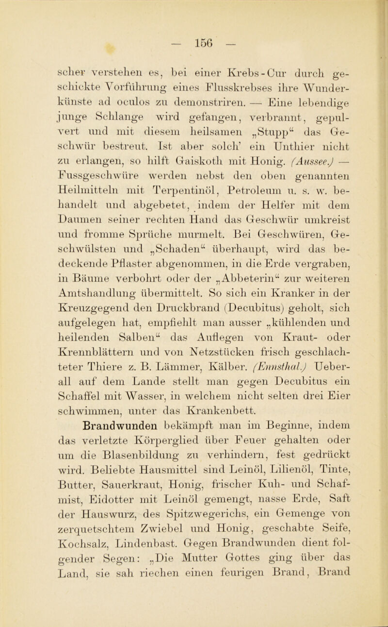 sclier verstehen es, bei einer Krebs-Cur durch ge- schickte Vorführung eines Flusskrebses ihre Wunder- künste ad oculos zu demonstriren. — Eine lebendige junge Schlange wird gefangen, verbrannt, gepul- vert und mit diesem heilsamen „Stupp“ das Ge- schwür bestreut. Ist aber solch1 ein Unthier nicht zu erlangen, so hilft Gaiskoth mit Honig. fAussee.J — Fussgeschwüre werden nebst den oben genannten Heilmitteln mit Terpentinöl, Petroleum u. s. w. be- handelt und abgebetet, indem der Helfer mit dem Daumen seiner rechten Hand das Geschwür umkreist und fromme Sprüche murmelt. Bei Geschwüren, Ge- schwülsten und „Schaden“ überhaupt, wird das be- deckende Pflaster abgenommen, in die Erde vergraben, in Bäume verbohrt oder der „Abbeterin“ zur weiteren Amtshandlung übermittelt. So sich ein Kranker in der Kreuzgegend den Druckbrand (Decubitus) geholt, sich aufgelegen hat, empfiehlt man ausser „kühlenden und heilenden Salben“ das Auflegen von Kraut- oder Krennblättern und von Netzstücken frisch geschlach- teter Thiere z. B. Lämmer, Kälber. (Ennsthal.) Ueber- all auf dem Lande stellt man gegen Decubitus ein Schaffel mit Wasser, in welchem nicht selten drei Eier schwimmen, unter das Krankenbett. Brandwunden bekämpft man im Beginne, indem das verletzte Körperglied über Feuer gehalten oder um die Blasenbildung zu verhindern, fest gedrückt wird. Beliebte Hausmittel sind Leinöl, Lilienöl, Tinte, Butter, Sauerkraut, Honig, frischer Kuh- und Schaf- mist, Eidotter mit Leinöl gemengt, nasse Erde, Saft der Hauswurz, des Spitzwegerichs, ein Gemenge von zerquetschtem Zwiebel und Honig, geschabte Seife, Kochsalz, Lindenbast. Gegen Brandwunden dient fol- gender Segen: „Die Mutter Gottes ging über das Land, sie sah riechen einen feurigen Brand, Brand