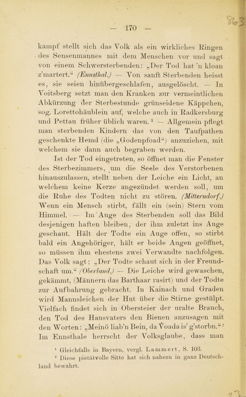 kampl stellt sich das Volk als ein wirkliches Ringen • des Sensenmannes mit dem Menschen vor und sagt von einem Schwersterbenden: „Der Tod hat ’n kloan z'martert,“ (Ennsthal.) — Von sanft Sterbenden heisst es, sie seien hinübergeschlafen, ansgelöscht, — In Yoitsberg setzt man den Kranken znr vermeintlichen Abkürzung der Sterbestunde grünseidene Käppchen, sog. Lorettohäublein auf, welche auch in Radkersburg und Pettau früher üblich waren. 1 — Allgemein pflegt man sterbenden Kindern das von den Taufpathen geschenkte Hemd (die „Godenpfoad“) anzuziehen, mit welchem sie dann auch begraben werden. Ist der Tod eingetreten, so öffnet man die Fenster des Sterbezimmers, um die Seele des Verstorbenen hinauszulassen, stellt neben der Leiche ein Licht, an welchem keine Kerze angezündet werden soll, um die Ruhe des Todten nicht zu stören. (Mitterndorf.) Wenn ein Mensch stirbt, fällt ein (sein) Stern vom Himmel. — Im Auge des Sterbenden soll das Bild desjenigen haften bleiben, der ihm zuletzt ins Auge geschaut. Hält der Todte ein Auge offen, so stirbt bald ein Angehöriger, hält er beide Augen geöffnet, so müssen ihm ehestens zwei Verwandte naclifolgen. Das Volk sagt: „Der Todte schaut sich in der Freund- schaft um.“ (Oberland.) — Die Leiche wird gewaschen, gekämmt, (Männern das Barthaar rasirt) und der Todte zur Aufbahrung gebracht. In Kainach und Graden wird Mannsleichen der Hut über die Stirne gestülpt. Vielfach findet sich in Obersteier der uralte Brauch, den Tod des Hausvaters den Bienen anzusagen mit den Worten: „Meinö liab’nBein, da Voadais’ g’storbn.“- Im Ennsthale herrscht der Volksglaube, dass man 1 Gleichfalls in Bayern, vergl. Lammert, S. 103. 2 Diese pietätvolle Sitte hat sich nahezu in ganz Deutsch- land bewahrt.