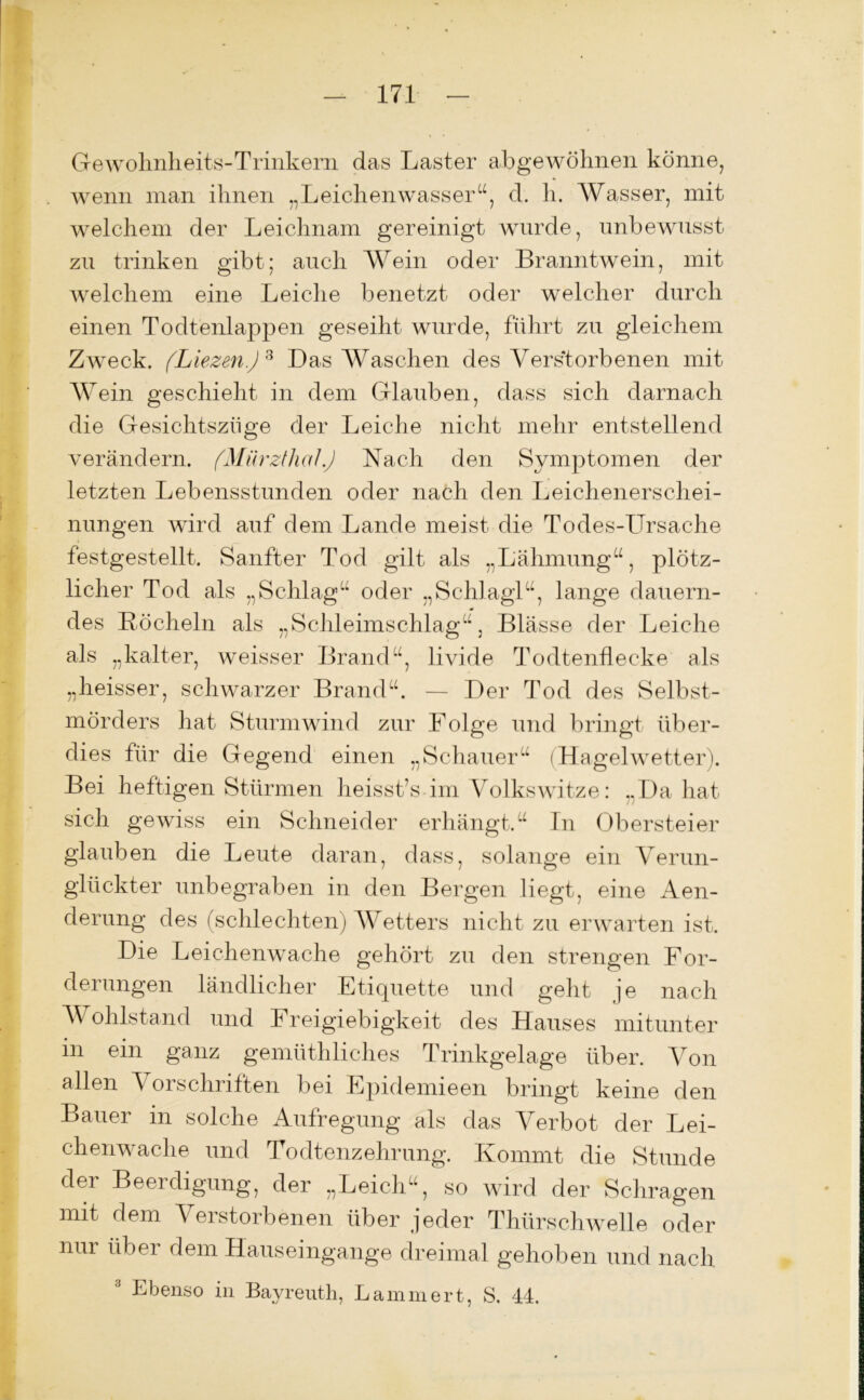 Gewohnheits-Trinkern das Laster abgewöhnen könne, wenn man ihnen „Leichenwasser“, d. h. Wasser, mit welchem der Leichnam gereinigt wurde, unbewusst zu trinken gibt; auch Wein oder Branntwein, mit welchem eine Leiche benetzt oder welcher durch einen Todtenlappen geseiht wurde, führt zu gleichem Zweck. (Liezen.) 3 Das Waschen des Verstorbenen mit Wein geschieht in dem Glauben, dass sich darnach die Gesichtszüge der Leiche nicht mehr entstellend verändern. (Mürzthal.) Nach den Symptomen der letzten Lebensstunden oder nach den Leichenerschei- nungen wird auf dem Lande meist die Todes-Ursache festgestellt. Sanfter Tod gilt als „Lähmung“, plötz- licher Tod als „Schlag“ oder „Schlägl“, lange dauern- des Köcheln als „Schleimschlag“, Blässe der Leiche als „kalter, weisser Brand“, livide Todtenflecke als „heisser, schwarzer Brand“. — Der Tod des Selbst- mörders hat Sturmwind zur Folge und bringt über- dies für die Gegend einen „Schauer“ (Hagelwetter). Bei heftigen Stürmen heisstts im Volkswitze: „Da hat sich gewiss ein Schneider erhängt.“ Tn Obersteier glauben die Leute daran, dass, solange ein Verun- glückter unbegraben in den Bergen liegt, eine Aen- derung des (schlechten) Wetters nicht zu erwarten ist. Die Leichenwache gehört zu den strengen For- derungen ländlicher Etiquette und geht je nach Wohlstand und Freigiebigkeit des Hauses mitunter in ein ganz gemüthliches Trinkgelage über. Von allen Vorschriften bei Epidemieen bringt keine den Bauer in solche Aufregung als das Verbot der Lei- chenwache und Todtenzehrung. Kommt die Stunde der Beerdigung, der „Leich“, so wird der Schrägen mit dem Verstorbenen über jeder Thürschwelle oder nur über dein Hauseingange dreimal gehoben und nach Ebenso in Bayreuth, hämmert, S. 44.