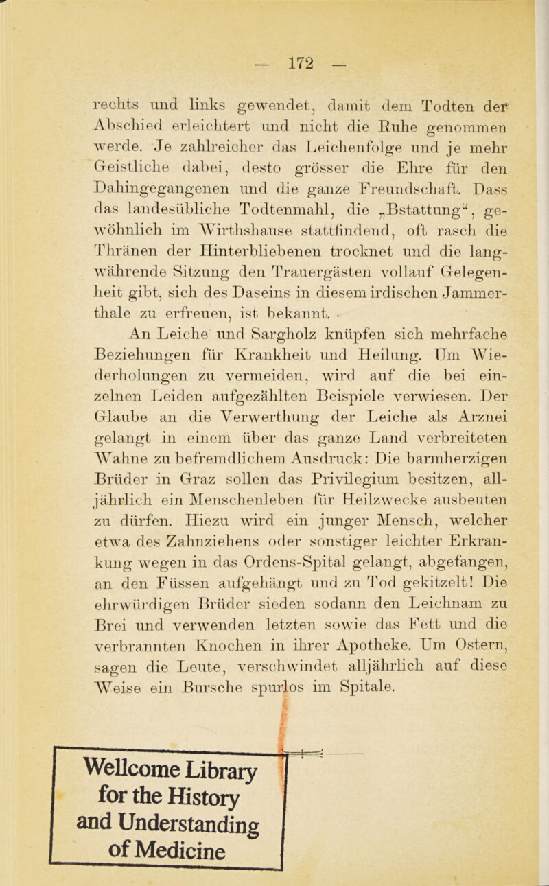 rechts und links gewendet, damit dem Todten der Abschied erleichtert und nicht die Buhe genommen werde. Je zahlreicher das Leichenfolge und je mehr Geistliche dabei, desto grösser die Ehre für den Dahingegangenen und die ganze Freundschaft. Dass das landesübliche Todtenmahl, die „Bstattung“, ge- wöhnlich im Wirthsliause stattfindend, oft rasch die Thränen der Hinterbliebenen trocknet und die lang- währende Sitzung den Trauergästen vollauf Gelegen- heit gibt, sich des Daseins in diesem irdischen Jammer- thal e zu erfreuen, ist bekannt. • An Leiche und Sargholz knüpfen sich mehrfache Beziehungen für Krankheit und Heilung. Um Wie- derholungen zu vermeiden, wird auf die bei ein- zelnen Leiden aufgezählten Beispiele verwiesen. Der Glaube an die Yerwerthung der Leiche als Arznei gelangt in einem über das ganze Land verbreiteten Wahne zu befremdlichem Ausdruck: Die barmherzigen Brüder in Graz sollen das Privilegium besitzen, all- jährlich ein Menschenleben für Heilzwecke ausbeuten zu dürfen. Hiezu wird ein junger Mensch, welcher etwa des Zahnziehens oder sonstiger leichter Erkran- kung wegen in das Ordens-Spital gelangt, abgefangen, an den Füssen aufgehängt und zu Tod gekitzelt! Die ehrwürdigen Brüder sieden sodann den Leichnam zu Brei und verwenden letzten sowie das Fett und die verbrannten Knochen in ihrer Apotheke. Um Ostern, sagen die Leute, verschwindet alljährlich auf diese Weise ein Bursche spurlos im Spitale. i —— Wellcome Library for the History and Understanding of Medicine