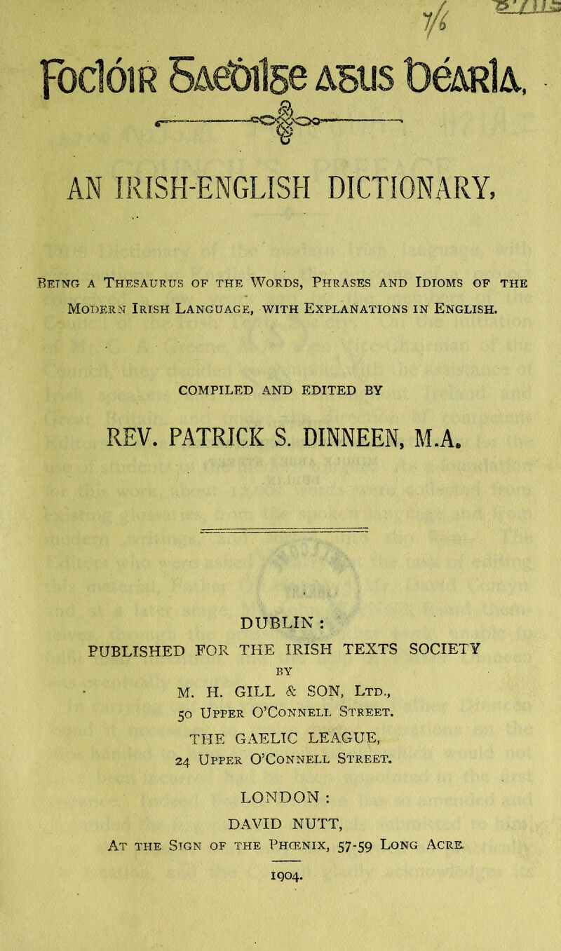 1/1 Foclóm SAeÓilse asus l)éARlA, ^ AN IRÍSH-ENGLÍSH DICTIONARY, Betng a Thesaurus of the Words, Phrases and Idioms of the Modern Irish Language, with Explanations in English. GOMPILED AND EDITED BY REV. PATRICK S. DINNEEN, M.A. DUBLIN : PUBLISHED FOR THE IRISH TEXTS SOCIETY BY M. H. GILL & SON, Ltd., 50 Upper O’Connell Street. THE GAELIC LEAGUE, 24 Upper O’Connell Street, LONDON; DAVID NUTT, At the Sign of the Phcenix, 57-59 Long Acre. Í904.