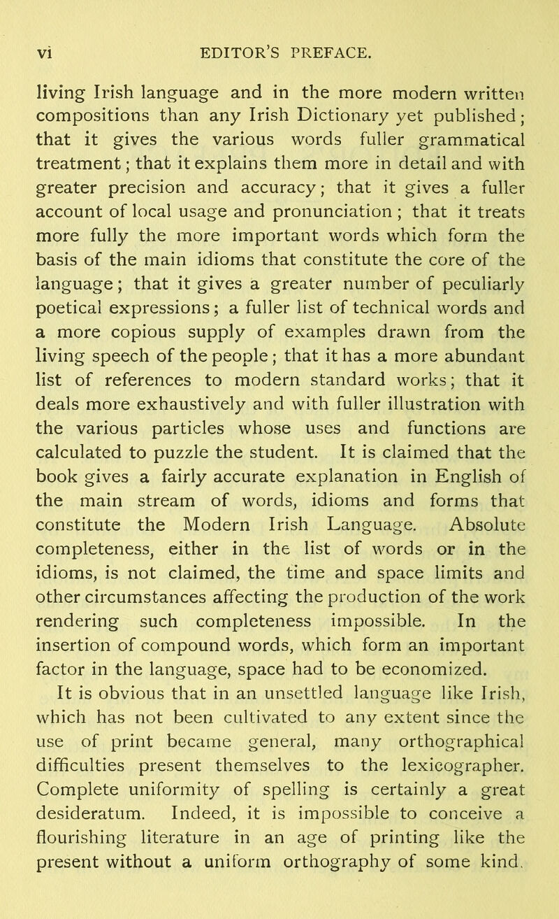 living Irish language and in the more modern written compositions than any Irish Dictionary yet published; that it gives the various words fuller grammatical treatment; that it explains them more in detail and with greater precision and accuracy; that it gives a fuller account of local usage and pronunciation; that it treats more fully the more important words which form the basis of the main idioms that constitute the core of the language; that it gives a greater number of peculiarlv poetical expressions; a fuller list of technical words and a more copious supply of examples dravvn from the living speech of the people; that it has a more abundant list of references to modern standard works; that it deals more exhaustively and with fuller illustration with the various particles whose uses and functions are calculated to puzzle the student. It is claimed that the book gives a fairly accurate explanation in English of the main stream of words, idioms and forms that constitute the Modern Irish Language. Absolute completeness, either in the list of words or in the idioms, is not claimed, the time and space limits and other circumstances affecting the production of the work rendering such completeness impossible. In the insertion of compound words, which form an important factor in the language, space had to be economized. It is obvious that in an unsettled language like Irish, which has not been cultivated to any extent since the use of print became general, many orthographical difficulties present themselves to the lexicographer. Complete uniformity of spelling is certainly a great desideratum. Indeed, it is impossible to conceive a flourishing literature in an age of printing like the present without a uniform orthography of some kind.