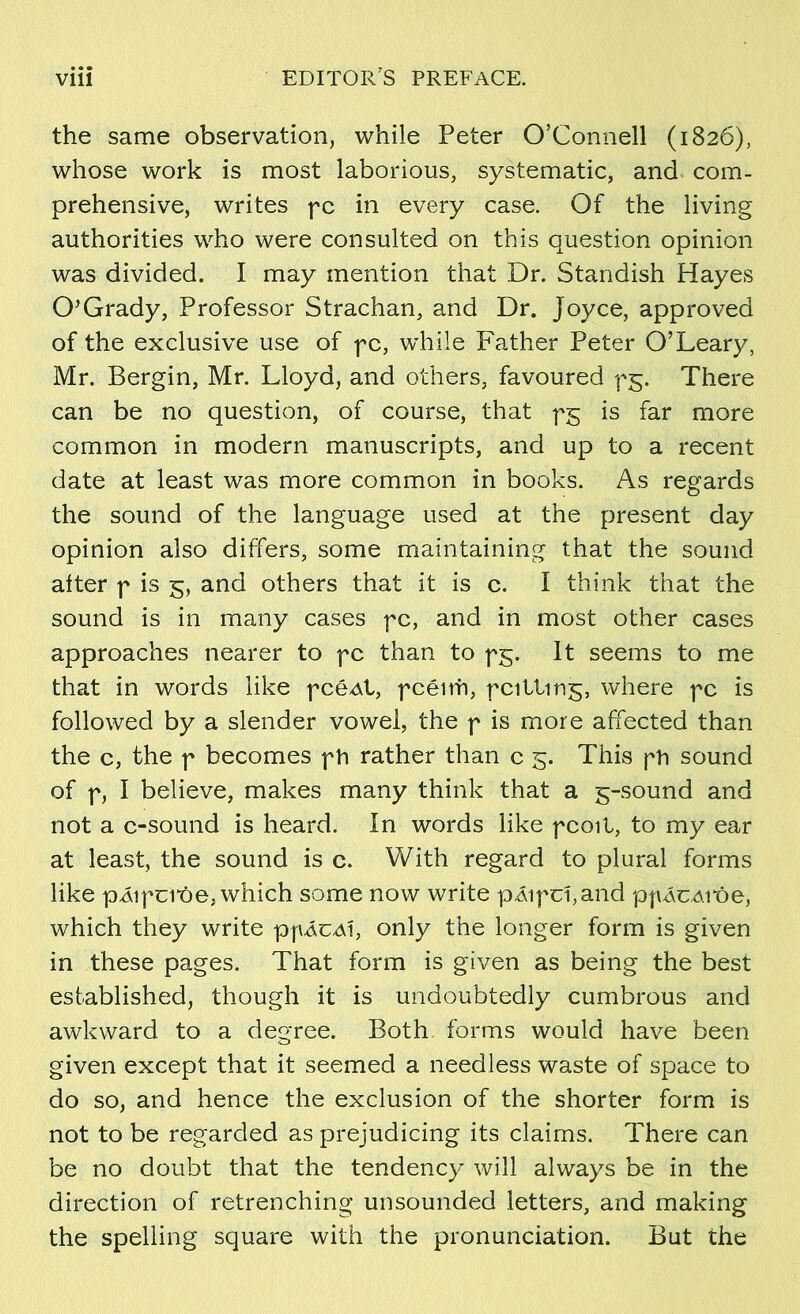 • • • the same observation, while Peter O’Connell (1826), whose work is most laborious, systematic, and com- prehensive, writes pc in every case. Of the living authorities who were consulted on this question opinion was divided. I may mention that Dr. Standish Hayes 0’Grady, Professor Strachan, and Dr. Joyce, approved of the exclusive use of pc, wdrile P'ather Peter 0’Leary, Mr. Bergin, Mr. Lloyd, and others, favoured pg. There can be no question, of course, that pg is far more common in modern manuscripts, and up to a recent date at least was more common in books. As regards the sound of the language used at the present day opinion also differs, some maintaining that the souiid aíter p is 5, and others that it is c. I think that the sound is in many cases pc, and in most other cases approaches nearer to fc than to pg. It seems to me that in words like pcéAt, fcéirh, fcitting, where fc is followed by a slender vowel, the f is more affected than the c, the f becomes fti rather than c 5. This fh sound of f, I believe, makes many think that a 5-sound and not a c-sound is heard. ín words like fcoit, to my ear at least, the sound is c. With regard to plural forms like pÁifci'óe, which some now write p^ifcí,and p|MCAi“óe, which they write pfÁCAÍ, only the longer form is given in these pages. That form is given as being the best established, though it is undoubtedly cumbrous and awhward to a degree. Both forms would have been given except that it seemed a needless waste of space to do so, and hence the exclusion of the shorter form is not to be regarded as prejudicing its claims. There can be no doubt that the tendency will always be in the direction of retrenching unsounded letters, and making the spelling square with the pronunciation. But the