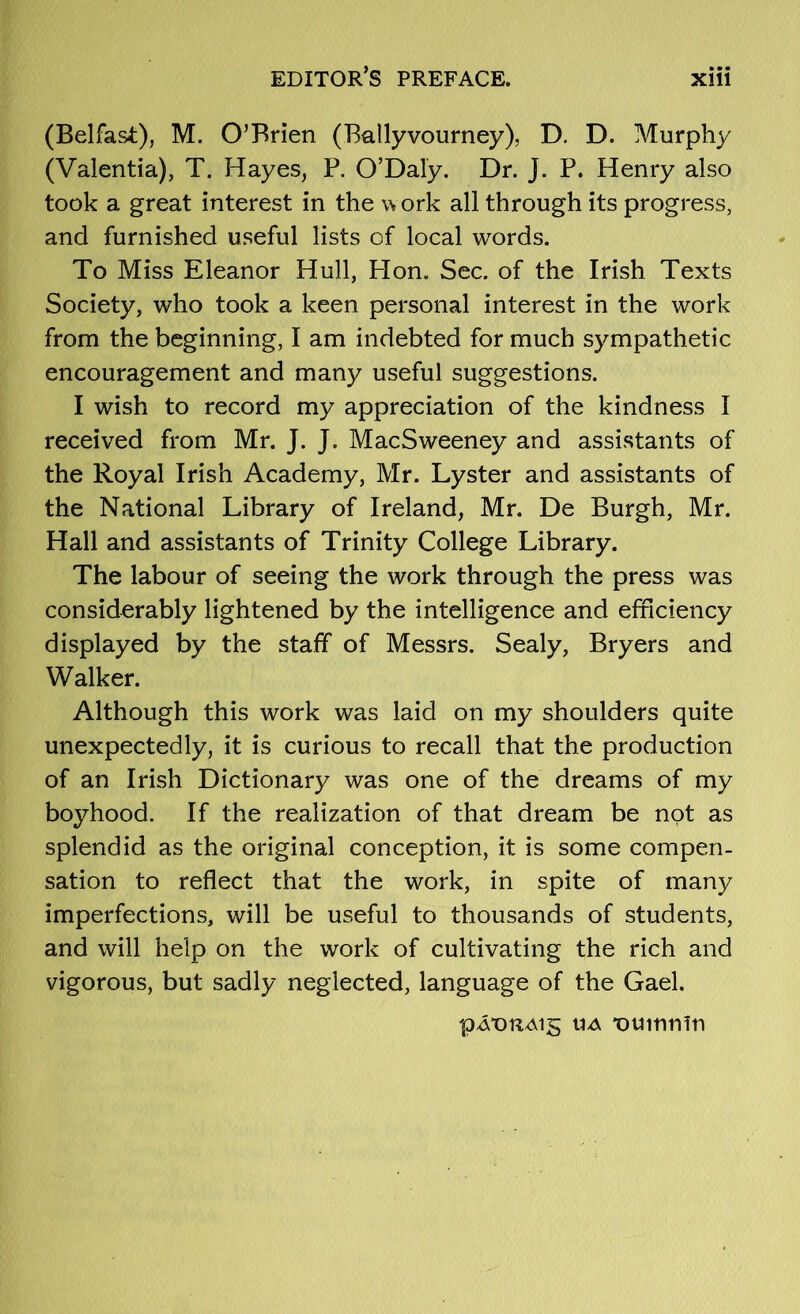 (Belfast), M. O’Brien (Ballyvourney), D. D. Murphy (Valentia), T. Hayes, P. 0’Daly. Dr. J. P. Henry also took a great interest in the w ork all through its progress, and furnished useful lists of local words. To Miss Eleanor Hull, Hon. Sec. of the Irish Texts Society, who took a keen personal interest in the work from the beginning, I am indebted for much sympathetic encouragement and many useful suggestions. I wish to record my appreciation of the kindness I received from Mr. J. J. MacSweeney and assistants of the Royal Irish Academy, Mr. Lyster and assistants of the National Library of Ireland, Mr. De Burgh, Mr. Hall and assistants of Trinity College Library. The labour of seeing the work through the press was considerably lightened by the intelligence and eíhciency displayed by the staff of Messrs. Sealy, Bryers and Walker. Although this work was laid on my shoulders quite unexpectedly, it is curious to recall that the production of an Irish Dictionary was one of the dreams of my boyhood. If the realization of that dream be not as splendid as the original conception, it is some compen- sation to reflect that the work, in spite of many imperfections, will be useful to thousands of students, and will help on the work of cultivating the rich and vigorous, but sadly neglected, language of the Gael. UA 'ouinnín