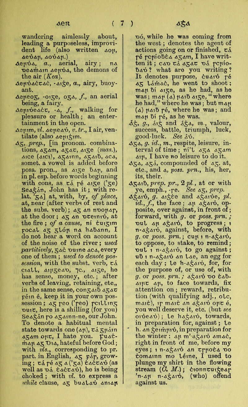 wandering aimlesslj about, leading a purposeless, improvi- dent life (also written Aop, Ae-ÓAp, AO-ÓA|1.) AeinbA, a., aerial, airy; riA x>eAíriAin -de|fÓ4, the demons of the air {Kea). Aep-ódccAc, -Aise, a., airy, buoy- ant. Aepeog, -0156, o^d, /., an aerial being, a fairy. Aepi-óedcc, -d, /., walhing for pleasure or health; an enter- tainment in the open. Ae|iim, vl. AepedT), v. tr., I air, ven- tilate (also Ae|ii5im. ^5, prep., [in pronom. combina- tions, A5Am, ajac, Ai^e (mas.), Aice (aici), Aj^Ainn, ajaió, aca, somet. a vowel is added before poss. pron., as Aige bA|i, and in pl. esp. beforo words beginning with cons, as cÁ fé Aise (’ge) SeA^Án, John has it; with re- lat. ’5a] at, with, by, 0/ place, at, near (after verbs of rest and the subs. verb); A5 An nx)0|iAf, at the door ; A5 au X)ceini-ó, at the fire ; of a cause, ní cuisim fOCAt A5 5tóf nA hAÓAnn, I do not hear a word on account of the noise of the river; used partitively, 5AÓ x>uine aca, every one of them ; used to denote pos- session, with the subst. verb, cÁ ciAbl, Aif^eAT), -]c., A156, ho has sense, money, etc.; after verbs of leaving, retaining, etc„ in the same sense, con^Aib a^ac féin é, keep it in your own pos- session ; A5 peo (’feo) fcibtin^ x)viic, here is a shilling (for you) SeA^Án fo A5Ainn-ne, our John. To denote a habitual mental state towards one (a|i), cÁ^fÁin A5Am ofc, I hate you. puAC- mA|i A5 Dia, hateful before God; with vls., corresponding to pr. part. in English, A5 pÁp, grow- ing; cÁ fé A5 a (’^a) cacca'Ó (as weli as t)Á CACCAX)), he is being choked ; with vl. to express a while clause, A5 buAtAX) AniAf X)ó, whiie ho was coming from the west; denotes the agent of actions going on or finished, cÁ fé fCfíobcA A5Am, I have writ- ten it; cax) cá a^ac “oá fcfío- bAX) ? what are you writing ? It denotes purpose, cuai'ó fé A5 tÁmAc, he went to shoot; mAf bí A156, as he had, as he was; mAf (a) f Aib Ai^e, “ where he had,” where he was; but mAf (a) f Aib fé, where he was; and mAf bí fé, as he was. 9-i -Á15 3nd Á5A, m., valour, success, battle, triumph, luck, good-luck. See Áx). A-^a, g. id., m., respite, leisure, in- terval of time ; ní’t A5A A^Am Aif, I have no leisure to do it. A'^a, A5Á, compounded of A5. at, etc., and a, poss. prn., his, her, its, their. A'^A^h, p7'ep. pr., 2pl, at or with ye, emph., -f e. See A5, prep. ^5Ai‘ó, g. Ai5ce and A^Ai-óe, pl. id.,f, the face ; Af A5AIX), op- posite, over against, in front of; forward, with g. or poss. prn. ; X)ut Af A5A1-Ó, to progress ; 1 n-A5Aix), against, before, with g. or poss. pm.; cuf 1 n-A5Ai‘ó, to oppose, to stake, to remind; X)tit 1 n-A5Aix), to go against; •ub 1 n-A5Ai-ó An lAe, an egg for each day ; te h-A^Ai-ó, for, for the purpose of, or use of, with g. or poss. prn.; A5AIX) X)o cAb- Aifc Af, to face towards, fix attention on; reward, retribu- tion (with qualifying adj., otc, mAic), if mAic An A5AIX) ofc é, you well deserve it, etc. (but see oi-óeAX)); te hA^Ai-ó, towards, in preparation for, against; te ' h. An 5e 1 m f 1X), in preparation for the winter : Af m’ A5AIX) AmAc, right in front of me, before my eyes; 1 n-A^Aix) An cff oca x>o comAinn mo téine, I used to plunge my shirt in the flowing stream (Gi M.); cionncui^eAf ’n-Af n-A5Aix), (who) ofíend against us.