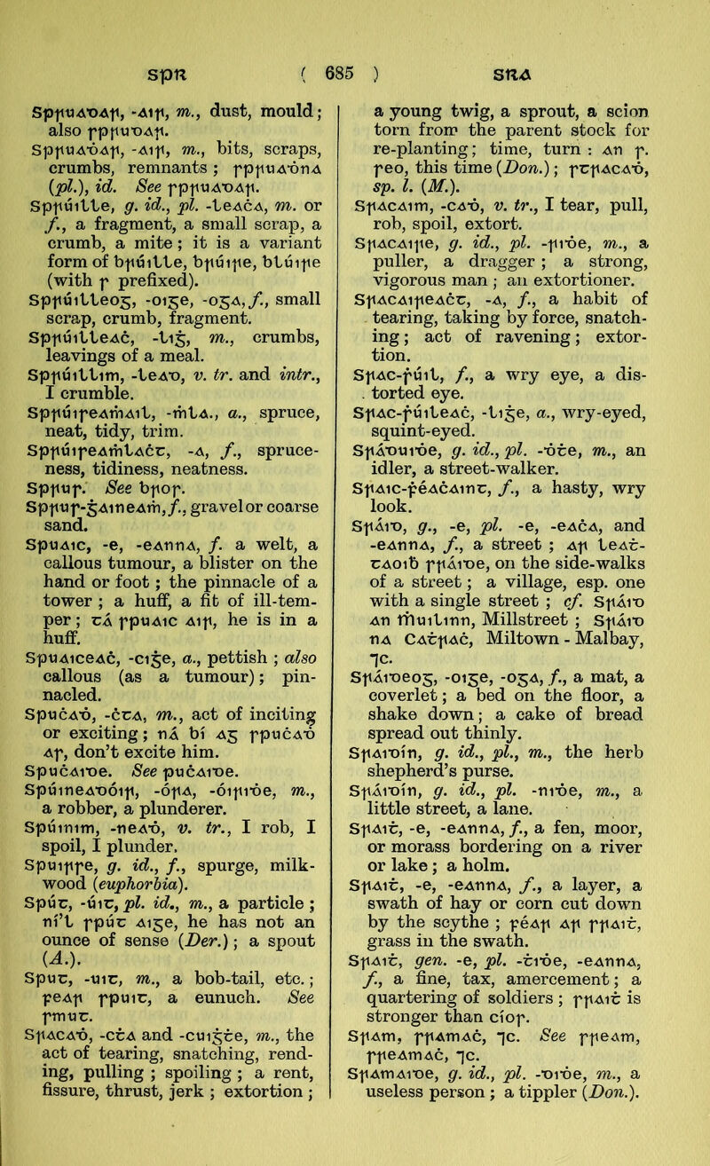 Sp|itiAT)Ati, 'xMti, w., dust, mould; also SpttuA-ÓAti, -Aip, w., bits, scraps, crumbs, remnants; fptniA’óri.A {pl.), id. See fptitiAT)Ati. Spttúitte, g. id., pl. -teACA, m. or f., a fragment, a small serap, a crumb, a mite; it is a variant form of bpúitte, bpúipe, btúipe (with f prefixed). Spfúitteog, -0150, -05A,/., small scrap, crumb, fragment. SpfúitteAc, -tij, m., crumbs, leavings of a meal. Spfúittim, -teAT), V. tr. and intr., I crumble. SpfúifeAtbAit, -mtA., a., spruce, neat, tidy, trim. SpfúifeAmtAcc, -A, /., spruce- ness, tidiness, neatness. Spftjf. See bfof. SpfUf-5AiueAm,/., gravelor coarse sand. SpuAic, -e, -eAnriA, f. a welt, a callous tumour, a blister on the hand or foot; the pinnacle of a tower ; a huff, a fit of ill-tem- per; cÁ fptJAic Aif, he is in a huff. SpuAiceAc, -cise, a., pettish ; also callous (as a tumour); pin- nacled. SpucA'ó, -ccA, m., act of inciting or exciting; tiÁ bí A5 fpucA-ó Af, don’t excite him. SpucAVoe. See pucAroe. SpúirieA-oóif, -ófA, -óifi*óe, m., a robber, a plunderer. Spúimm, -ueA'ó, v. tr., I rob, I spoil, I plunder. Spuiffe, g. id., /., spurge, milk- wood {euphorbia). Spúc, id., m., a particle ; rií’t fpúc Aige, he has not an ounee of sense {Der.); a spout U.). Spuc, -uic, m., a bob-tail, etc.; feAf fpuic, a eunuch. See fmuc. SfACA*ó, -ccA and -cuijce, m., the act of tearing, snatching, rend- ing, pulling ; spoiling ; a rent, fissure, thrust, jerk ; extortion ; a young twig, a sprout, a scion torn from the parent stock for re-planting; time, turn : An f. f eo, this time {Don.); f cf aca’ó, sp. l. {M.). Sf ACAim, -CA*ó, V. tr., I tear, pull, rob, spoil, extort. SfACAife, g. id., pl. -fi-óe, m., a puller, a dragger; a strong, vigorous man ; an extortioner. SfACAifeAcc, -A, /., a habit of tearing, taking by force, snatch- ing; act of ravening; extor- tion. SfAC-fúib, /., a wry eye, a dis- . torted eye. SfAC-fúiteAc, -tije, a., wry-eyed, squint-eyed. SfÁ'oui’óe, g. id., pl. -óce, m., an idler, a street-walker. SfAic-féACAinc, /., a hasty, wry look. SfÁio, g., -e, pl. -e, -eACA, and -eAnnA, /., a street ; Af teAc- CAoib ff Áioe, on the side-walks of a street; a village, esp. one with a single street ; cf. Sf Á10 An ttluitinn, Millstreet ; SfÁio nA CACf Ac, Miltown - Malbay, ic. Sf Áioeog, -0150, -05A, /., a mat, a coverlet; a bed 011 the floor, a shake down; a cake of bread spread out thinly. Sf Aioín, g. id., pl., m., the herb shepherd’s purse. SfÁioín, g. id., pl. -nióe, m., a little street, a lane. Sf A1C, -e, -eAnnA, /., a fen, moor, or morass bordering on a river or lake ; a holm. SfA1C, -e, -eAnnA, /., a layer, a swath of hay or corn cut down by the scythe ; fÓAf Af ff aic, grass in the swath. Sf A1C, gen. -e, pl. -ci*óe, -eAnnA, /, a fine, tax, amercement; a quartering of soldiers ; f f aic is stronger than cíof. SfAm, ffAmAc, *]c. See ffCAm, ffeAmAc, -]c. Sf AmAi-oe, g. id., pl. -‘oi-óe, m., a useless person ; a tippler {Don.).