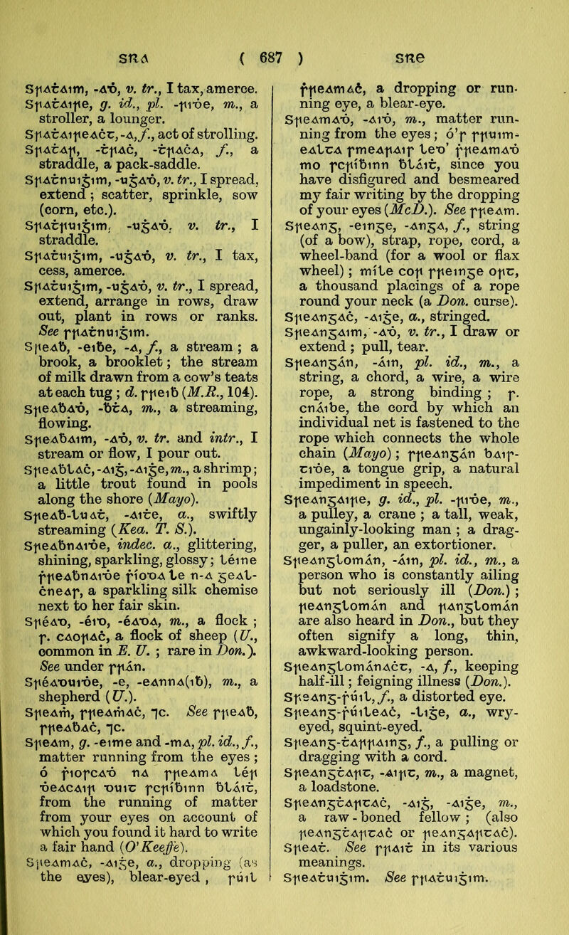 SjiArAim, -Ax>, V. tr., I tax, amerce. S|iAtAi|ie, g. id., pl. -iii-óe, m., a stroller, a lounger. S p AtxM|ieAcr,-A,f., act of strolling. S^IAtA^I, -tjlAC, -tflACA, a straddle, a pack-saddle. StiAtmnjim, -ti5A‘ó, v. tr., I spread, extend; scatter, sprinkle, sow (corn, etc,). StiAttitnsim; -t»5A‘ó, V. tr., I straddle. S|iAtiii5im, -«5A*ó, V. tr., I tax, cess, amerce. S}iAtui5im, -«5A‘ó, V. tr., I spread, extend, arrange in rows, draw out, píant in rows or ranks. See fíiAtnmsim. S]ieAb, -eibe, -a, f., a streara ; a brook, a brooklet; the streain of milk drawn from a cow’s teats ateach tug ; d. f|teib {M.R., 104). SfeAbA*ó, -btA, m., a streaming, flowing. Sf eAbAim, -A*ó, V. tr. and intr., I stream or flow, I pour out. SjieAbl,Ac, -A15, -Aige, m., a shrimp; a little trout found in pools along the shore [May6). Sf eAb-ttj At, -Aite, a., swiftlj streaming [Kea. T. S.). SfeAbnAi*óe, indec. a., glittering, shining, sparkling, glossy; téine ff eAbnAi*óe fío*oa te n-A geAt- cneAf, a sparkling silk chemise next to her fair skin. Sf éA*o, -éi*o, -éA*OA, m., a flock ; f. CAOfAc, a flock of sheep {U., oommon in E. U. ; rare in Don.'). See under ff Án. SféA*otJi*óe, -e, -eAnnA(ib), m., a shepherd {U.). SfeAth, ffeAmAc, *]c. See ffeAb, ff CAbAC, “ic. SfeAm, g. -eime and -mA,pl. id.,f, matter running from the eyes ; ó fiofCA*ó nA ffeAmA téf *óeACAif *otiit; fcfíbinn btÁit, from the running of matter from your eyes on account of which you found ib hard to write a fair hand {O'Reeffe). SjieAmAC, -Ai^e, a., dropping (as the €iyes), blear-eyed , fúit í ffeAmAt, a dropping or run- ning eye, a blear-eye. SfeAmA*ó, -Ai*ó, m., matter run- ning from the eyes; ó’f fftnm- eAtcA fmeAfAif te*o’ ffeAmA*ó mo fCfíbinn btÁit, since you have disfigured and besmeared my fair writing by the dropping of your eyes (ilíc.D.). /S^ecffeAm. Sf eAns, -einge, -AngA, /., string (of a bow), strap, rope, cord, a wheel-band (for a wool or flax wheel); míte cof ffeinge ofc, a thousand placings of a rope round your neck (a Don. curse). Sf eAngAc, -Ai§e, a., stringed. SfeAn^Aim, -A*ó, v. tr., I draw or extend; pull, tear. SfeAngÁn, -Áin, pl. id., m., a string, a chord, a wire, a wire rope, a strong binding ; f. cnÁibe, the cord by which an individual net is fastened to the rope which connects the whole ehain {Mayo); ffeAn^Án bAif- ci*óe, a tongue grip, a natural impediment in speech. Sf eAn^Aif e, g. id., pl. -f ibe, m., a pulley, a crane ; a tall, weak, ungainly-looking man ; a drag- ger, a puller, an extortioner. SfeAngtomÁn, -Áin, pl. id., m., a person who is constantly ailing but not seriously ill {Don.) ; feAnjtomÁn and fAngtomÁn are also heard in Don., but they of ten signify a long, thin, awkward-looking person. SfeAngtomÁnAcc, -a, keeping half-ill; feigning illness {Don.). Sf9An5-fúit,/., a distorted eye. SfeAnr-fúiteAc, -tire, a., wry- eyed, squint-eyed. Sf eAn^-cAf f Aing, /., a pulling or dragging with a cord. SfeAngtAfc, -Aifc, m,, a magnet, a loadstone. SfeAn^cAfCAc, -A15, -Aije, m., a raw - boned fellow; (also feAnscAfCAc or feAUSAfCAc). SfeAc. See ffaic in its various meanings. SfeAciii5im. See ff Acui^im.