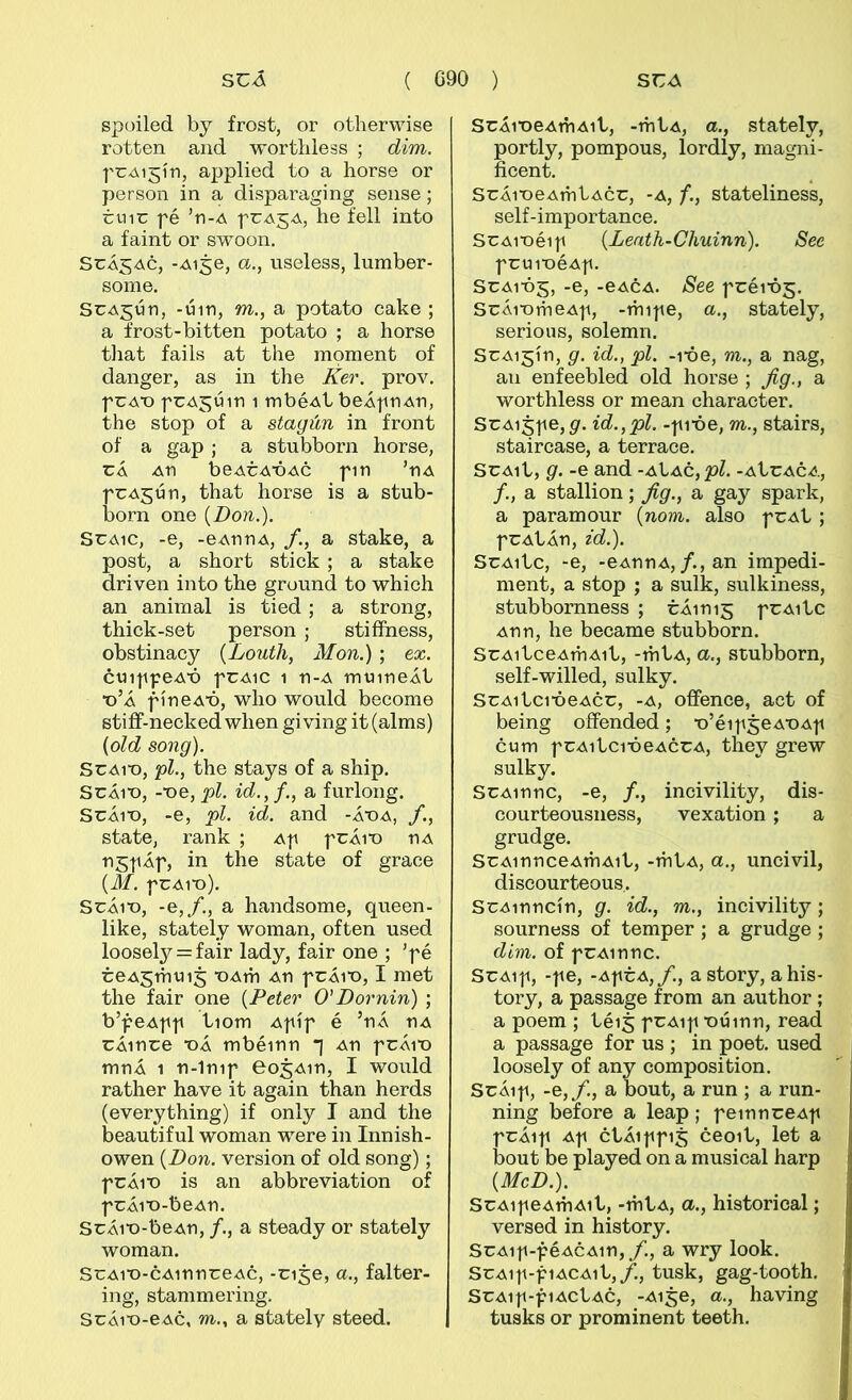 spoiled by frost, or otlierwise rotten and wortliless ; dim. fCAi^ín, applied to a horse or person in a disparaging sense; tuir fé ’n-A prAjA, he fell into a faint or sw'oon, SrÁ^Ac, -Aije, a., useless, lumber- some. SrAjún, -úin, m., a potato cake ; a frost-bitten potato ; a horse tiiat fails at the moment of danger, as in the Ker. prov. prA'o prA^úin i mbéAt beÁpnAn, the stop of a stagún in front of a gap ; a stubborn horse, rÁ An beArA’ÓAc pin ’nA prAjún, that horse is a stub- born one {Don.). SrAic, -e, -eAnnA, /., a stake, a post, a short stick ; a stake driven into the ground to which an animal is tied; a strong, thiek-set person ; stiííhess, obstinaej {LoutJi, Mon.) ; ex. ctnppeAÓ prAic 1 n-A mtiineÁi •o’Á fíneAÓ, who would become stiff-necked when giving it (alms) {old song). SrAi'o, pl., the stays of a ship. SrÁiX), -■oe, pl. id.,f., a furlong. SrÁiT), -e, pl. id. and -át)a, state, rank ; Ap prÁit) nA ngpÁf, in the state of grace {M. frAiu). SrÁio, -e,/., a handsome, queen- like, stately woman, often used loosely = fair lady, fair one ; ’fé reA5mtii5 oAth An frÁio, I met the fair one {Peter O’Dornin) ; b’feAff iiom Afíf é ’nÁ nA rÁinre oÁ mbéinn *i An frÁio mnÁ 1 n-1nif eosAin, I would rather have it again than herds (everything) if only I and the beautiful woman were in Innish- owen {Don. version of old song); frÁio is an abbreviation of frÁio-beAn. SrÁio-beAn, /., a steady or stately woman. SrAio-cAinnreAc, -n^e, a., falter- ing, stammering. SrÁio-eAc, m., a stately steed. SrÁioeAitiAii, -itiÍA, a., statelv, portly, pompous, íordíy, magni- fieent. SrÁioeAitiÍAcr, -a, f., stateliness, self-importance. SrAioéif {Leath-Chuinn). See fruioéAf. SrAiój, -e, -eACA. See fréiój. SrÁiomeAf, -itiife, a., stately, serious, solemn. SrAi^ín, g. id., pl. -lóe, m., a nag, an enfeebled old horse ; Jig., a worthless or mean character. SrAi5fe,g. id.,pl. -fióe, m., stairs, staircase, a terrace. SrAii, g. -e and -aIác, pl. -AÍrAcA, /., a stallion; Jig., a gay spark, a paramour {nom. also frAÍ ; frAÍÁn, zd.). SrAiic, -e, -BAnnA,/.,an impedi- ment, a stop ; a sulk, sulkiness, stubbornness ; rÁinij frAiic Ann, he became stubborn. SrAiiceAitiAii, -itiÍA, a., stubborn, self-willed, sulky. SrAiicióeAcr, -a, offence, act of being offended; o’éif^eAOAf cum frAiicióeAcrA, they grew sulky. SrAinnc, -e, /., incivility, dis- courteousness, vexation ; a grudge. SrAinnceAthAii, -mÍA, a., uncivil, discourteous. SrAinncín, g. id., m., incivility; sourness of temper ; a grudge ; dim. of frAinnc. SrAif, -fe, -AfrA,/., astory, ahis- tory, a passage from an author ; a poem ; iéi^ frAif oúinn, read a passage for us ; in poet. used loosely of any composition. SrÁif, -e,/., a bout, a run ; a run- ning before a leap; feinnreAf frÁif Af ciÁiffi5 ceoii, let a bout be played on a musical harp {McD.). SrAif eAihAii, -thÍA, a., historical; versed in history. SrAif-féACAin,/., a wry look. SrAif-fiACAii,/., tusk, gag-tooth. SrAif-fiACÍAC, -Ai^e, a., having tusks or prominent teeth.