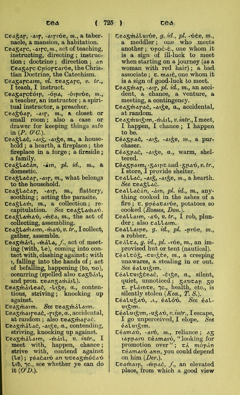 CeAjAf, -Aif, -Aifi-óe, m., a taber- nacle, a mansion, a habitation. Ce45Afc, -Aifc,m., aet of teaching, instructing, directing ; instruc- tion ; doctrine ; direction ; aii CeAgAfc Cf íofCAi-óe, the Chris- tian Doctrine, the Catechism. CeAgAfCAim, vl. ceAgAfc, v. tr.^ I teach, I instruct. CeASAfctóif, -ófA, -óifi’óe, m., a teacher, an instructor ; a spiri- tual instructor, a preacher. CeA^'ÓAf, -Aif, m., a closet or small room; also a case or drawer for heeping things safe in {P. O'C.). CeASÍAc, -A15, -Ai^e, m., a house- hold ; a hearth, a fireplace ; the fireplace in a forge; a fireside; a family. CeAjtAcÁn, -Áin, pl. id., m., a domestic. CeA^tACAf, -Aif, m., what belongs to the household. CeA^tACAf, -Aif, m., flattery, soothing ; acting the parasite. CeAjtAm, m., a collection; re- capitulation. See ceAjtAmAX). CeAjtAmA-ó, -mÚA, m., the act of collecting, assembling. CeAgtAinAim, -mA*ó, v. tr., I collect, gather, assemble. CeAsmÁit, -mÁtA, f., act of meet- ing (with, te), eoming into con- tact with, clashing against; with 1, falling into the hands of; act of befalling, happening (to, *oo), occurring (spelled also cAsbÁit, and pron. ceAnsAmÁit). CeASmÁiteAc, -ti^e, a., conten- tious, striving; knocking up against. CeA5mAim. See reA5mÁtAim. CeA^mAif eAC, -f 150, a., accideiital, ab random ; also reA^triAf ac. CeA^mÁtAC, -Ai5e, a., contending, striving, knocking up against. CeA^mÁtAim, -mÁit, v. intr., I meet with, happen, chance; strive with, coiitend against (te); féACAi-ó An ■oreA^mócA’ó tib, *]c., see whether ye can do it (O’D.). CeA^mÁtuióe, g. id., pl. -óre, m., a meddler; one who meets another; x>foc-r., one whom it is a sign of ill-luck to meet when starting on a journey (as a woman with red hair); a bad associate ; r. mAir, one whom it is a sign of good-luck to meet. CeA^mAf, -Aif, pl. id., m., an acci- dent, a chance, a venture, a meeting, a contingency. CeA^mAfAc, -Ai5e, a., accidental, at random. CeA5mui5im, -mÁit, v. intr., I meet, I happen, I chance; I happen to be. CéA5f Ac, -A15, -Ai^e, m., a pur- chaser. CéA5fAc, -Ai5e, a., warm, shel- tered. CéA5f Aim, -5Aif r and -5f aó, v. tr., I store, I provide shelter. CeAttAc, -A15, -Ai^e, m., a hearth. See reA^tAc. CeAttAcÁri, -Á111, pl. id., m., any- thing cooked in the ashes of a fire ; r. pf éArAióe, potatoes so cooked {Posses, Don.). CeAttAim, -AÓ, V. tr., I rob, plun- der; also rAttAim. CeAttAife, g. id., pl. -fióe, m., a robber. CeÁtrA, g. id., pl. -lóe, m., an im- provised hut or tent (nautical). CéAtrÓ5, -rui^re, m., a creeping unawares, a stealing in or out. See éAttii5im. CéAtrui^reAc, -ri^e, a., silent, quiet, unnoticed; ^AXirAf 50 r. ftÁinre, 'jc., health, etc., is silently stolen {Kea., T. S.). CéAtu^AÓ, .1., éAtóó. See éAt- tii^im. CéAttii^im,-ti^AÓ, V.intr., I escape, I go unperceived, I elope. See éAttii5im. CéAmAó, -A1Ó, m., reliance; A5 lAffAiX) réAmAió, “looking for promotion over”; rÁ mófÁn réAmAió Ann, you coulddepend on him {Der.). CeAmAiit, -mfAc, an elevated place, from which a good view