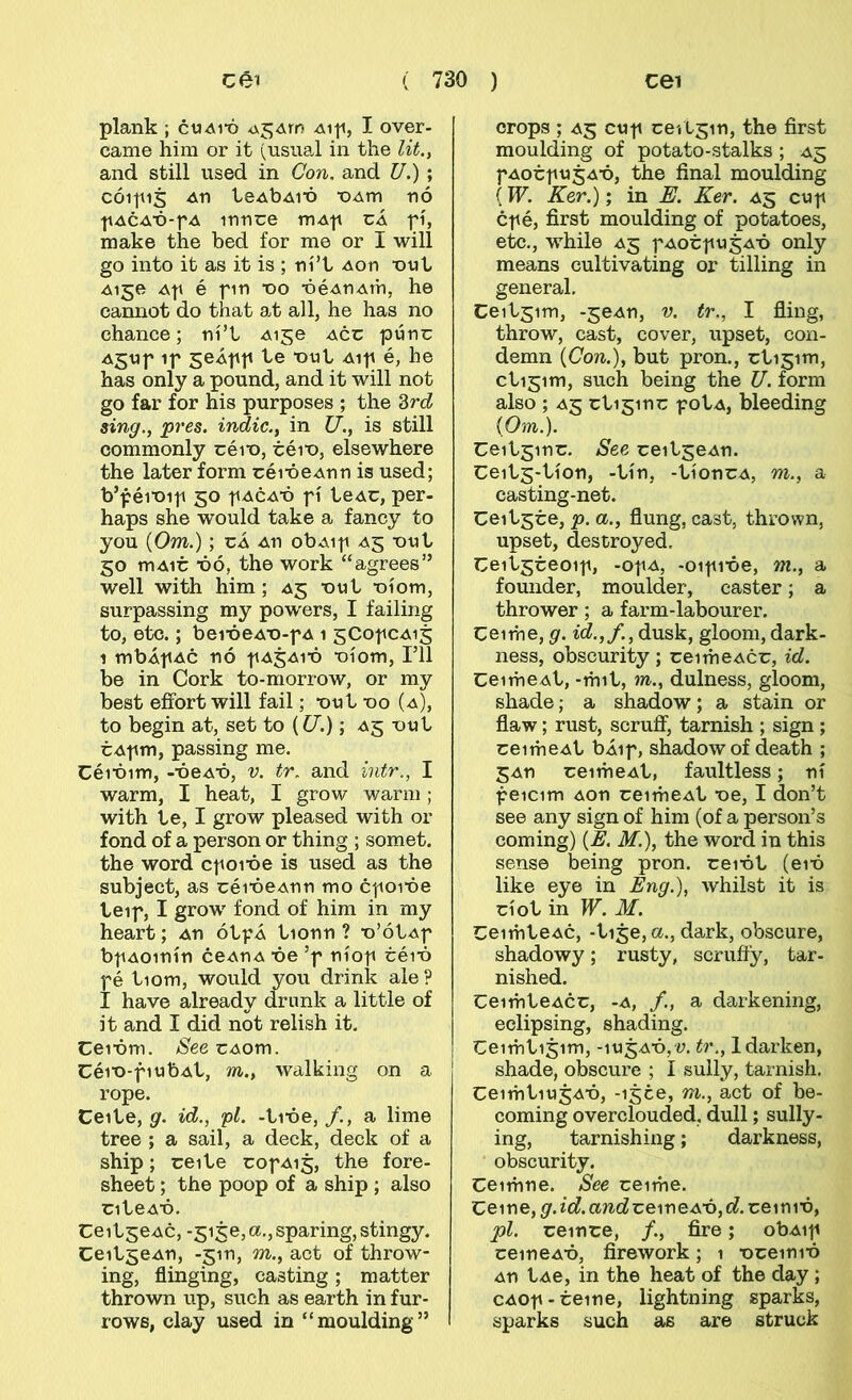 plank ; cuait) Aift, I over- came him or it (usual in the lit.t and still used in Con. and U.) ; CÓ11115 411 ie4b4i‘ó ■OAtn nó '|i4CA‘ó-f4 innce m4p cÁ fí, make the bed for me or I will go into it as it is ; ní’t 4on ‘otit 4150 4f é fin X)0 -064^4111, he cannot do that at all, he has no chance; ní’t 4150 4cc púno 45Uf if seÁff te -out 4if é, he has only a pound, and it will not go far for his purposes ; the Zrd sing., pres. indic., in U., is still commonly oéi'o, téit), elsewhere the later form réi-óe4nn is used; b’f éi’oif 50 f 4C4-Ó f í te4C, per- haps she would take a fancy to you {Om.); cÁ 4n obAif 45 -out 50 m4ir ■óó, the work “agrees” well with him; 45 'out -oíom, surpassing my powers, I failiiig to, etc.; bei'óe4'o-f4 1 gCofc^is 1 mb4f4c nó f^j^ió *oíom, ril be in Cork to-morrow, or my best efíbrt will fail; -out 00 (4), to begin at, set to {U.); 45 out r4fm, passing me. Céióim, --óe^-ó, v. tr. and intr., I warm, I heat, I grow v/arm; with te, I grow pleased with or fond of a person or thing ; somet. the word cf oióe is used as the subject, as réióeAnn mo cfoióe teif, I grow fond of him in my heart; 4n ótfÁ tionn ? -o’ótAf bf40inín ce4n4 ■óe’f níof céi’ó fé tiom, would you drink ale ? I have already drimk a little of it and I did not relish it. Cei-óm. See cAom. Céi‘o-fiub4t, m., walhing on a rope. Ceite, gr. id., fl. -ti'óe,/., a lime tree ; a sail, a deck, deck of a ship; reite rof4i5, the fore- sheet; the poop of a ship ; also nteA’ó. CeitseAC, -5150,a.,sparing, stingy. Ceitge^n, -jin, m., act of throw- ing, flinging, casting; matter thrown up, such as earth in fur- rows, clay used in “raoulding” crops ; 45 cuf ceitsin, the first moulding of potato-stalks ; 45 f4orfU34’ó, the final moulding (W. Ker.); in E. Ker. 45 cuf cf é, first moulding of potatoes, etc., while 45 f4orfug^-ó only means cultivating or tilling in general. Ceitjim, -5e4n, v. tr., I fling, throw, cast, cover, upset, con- demn {Con.), but pron., rti5im, ctigim, such being the U. form also ; 45 cti5inr fot4, bleeding iOm.). Ceitsinr. See reitge^n. CeitS'tíon, -tín, -tíonc4, m., a casting-net. Ceit^ce, p. a., flung, cast, thrown, upset, destroyed. Ceitsreoif, -of4, -oifi-óe, m., a founder, moulder, caster; a thrower; a farm-labourer. Ceime, g. id.,f., dusk, gloom, dark- ness, obscurity ; reimeAcr, id. CeimeAt, -mit, m., dulness, gloom, shade; a shadow; a stain or flaw; rust, scrufí, tarnish ; sign ; ceime4t bÁif, shadowof death ; 54n reime4t, faultless; ní feicim 4on reime^t ■oe, I don’t see any sign of him (of a person’s coming) M.), the word in this sense being pron. rei^ót (em like eye in Eng.), whilst it is ríot in W. M. Ceimte4c, -tije, a., dark, obscure, shadowy; rusty, scrufíy, tar- nished. Ceimte4cr, -4, /., a darkening, eclipsing, shading. Ceimtijim, -iu54^ó,y. tr., ldarken, shade, obscure ; I sully, tarnish. Ceimtiu54-ó, -ijce, m., act of be- coming overclouded, dull; sully- ing, tarnishing; darkness, obscurity. Ceimne. See ceime. Ceine, g.id.and'cemoAxy,d.xo\m'ó, pl. reinre, /., fire; ob4if ceine4^ó, firework; 1 ■oreini'ó 4n t4e, in the heat of the day; C40f-reine, lightning sparks, sparks such as are struck