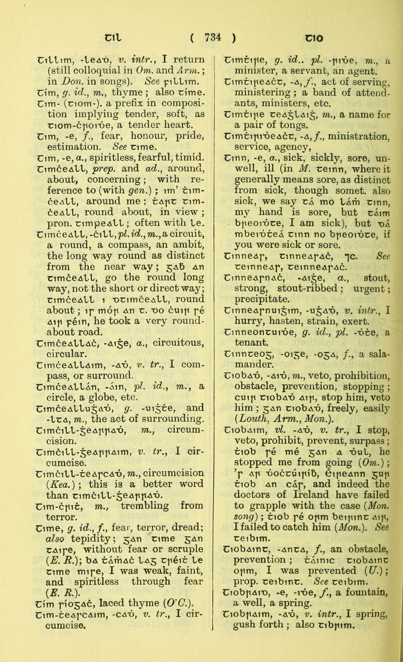 €1111111, -1eA“ó, V. intr., I return (still colloquial in Om. and Arm.; in Don. in songs). See fillnn. Cím, g. id., m., thvme ; also ríme. Cim- (nom-). a prefix in composi- tion implying tender, soft, as riom-c|ioróe, a tender heart. Cim, -e, /., fear, honour, pride, estimation. See cime. Cim, -e, a., spiritless, fearful, timid. CimceAll, prep. and ad., around, about, concerning; with re- ference to (with gen.); im’ cim- ceAll, around me ; tApc cim- óeAll, round about, in view ; pron. cimpeAll; often with 1e. CimceAll, -ci11,pZ.Í6?.,m.,a eircuit, a round, a compass, an ambit, the long way round as distinct from the near way; jAb An cimceAll, go the round long way, not the short or direct way; cimceAll 1 •ocimceAll, round about; if mó|i au c. ■oo cui|i fé Ai|i f éin, he took a very round- about road. CimceAllAc, -Aige, a., circuitous, circular. CimceAllAim, -ax>, v. tr., I com- pass, or surround. CimceAllÁn, -Áin, pl. id., m., a circle, a globe, etc. CimceAl1u5A-ó, g. -vii5ce, and -lcA, m., the act of surrounding. Cimcill-jeAftiA-ó, m., circum- cision. Cimci11-5eAffAim, v. tr., I cir- cumcise. Cimcill-ceAfCA-ó, m., circumcision {Kea.) ; this is a better word than cimcill-seAfiiA'ó. Cim-ctiic, m., trembling from terror. Cime, g. id.,f., fear, terror, dread; also tepidity; gAn cime gAn CAipe, without fear or scruple {E. R.y, bA cÁTÍiAc 1a5 cjiéic 1e cime mipe, I was weak, faint, and spiritless through fear {E. R.). Cím fíosAc, laced thyme (0’(7.). Cim-ceAfcA.im, -caó, v. tr., I cir- cumcise. Cimcife, g. id.. pl. -fióe, m., a minister, a servant, an agent. CimcifeAcc, -A,f., act of serving, ministering; a band of attend- ants, ministers, etc. Cimcife ceAjlAi^, m., a name for a pair of tongs. CimcifióeAcc, -a,/., ministration, service, agency, Cinn, -e, a., sick, sickly, sore, un- well, ill (in M. ceinn, whereit generally means sore, as distinct from sick, though somet. also sick, we say cÁ mo lÁm cinn, my hand is sore, but cÁim bfeoióce, I am sick), but x>Á mbeióceÁ cinn no bfeoióce, if you were sick or sore. CinneAf, cinneAfAc, *jc. See ceinneAf, ceinneAfAc. CinneAfiiAC, -Ai^e, a., stout, strong, stout-ribbed; urgent; precipitate. CinneAfntii5im, -ujAÓ, v. inir., I hurry, hasten, strain, exert. Cinneonctnóe, g. id., pl. -óce, a tenant. Cinnceo5, -oije, -05A, /., a sala- mander. CiobAÓ, -A1Ó, m., veto, prohibition, obstacle, prevention, stopping; ctnf ciobAÓ Aif, stop him, veto him ; 5An ciobAÓ, freely, easily {Louth, Arm., Mon.). CiobAim, vl. -AÓ, V. tr., I stop, veto, prohibit, prevent, surpass; ciob fé mé gAn a óuI, he stopped me from going {Om.); ’f Af óoccúifíb, éifeAnn juf ciob An cÁf, and indeed the doctors of Ireland have failed to grapple with the case {Mon. song); ciob fé Ofm beifinc Aif, I failed to catch him {Mon.). See ceibim. CiobAinc, -AncA, /., an obstacle, prevention ; cÁinic ciobAinc ofm, I was prevented {U.); prop. ceibinc. See ceibim. Ciobf Ait), -e, -lóe, f, a fountain, a well, a spring. Ciobf Aim, -AÓ, V. intr., I spring, gush forth ; also cibfim.