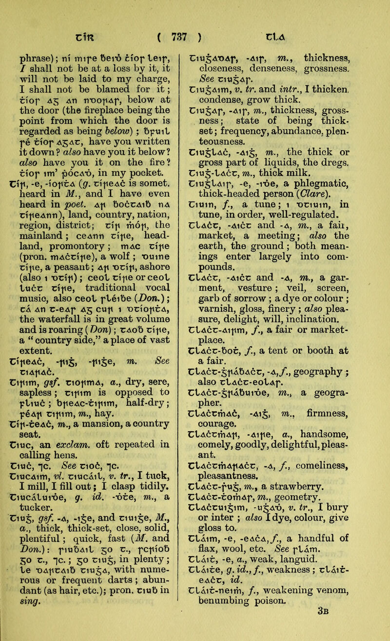 phrase); ní tnif e ftei’ó cíof teif, / shall not be at a loss by it, it will not be laid to my charge, I shall not be blamed for it; cíof A5 An nnofAf, below at the door (the íireplace being the point from which the door is regarded as being below) ; bfnit f é tíof have you written it down? also have you it below? also have you it on the fire? tíof im’ pócATD, in my pochet. Cíf, -e, -íoftA (g. cíf CAC is somet. heard in M., and I have even heard in poet. Af boccAib nA cíf eAnn), land, country, nation, regioiij district; cíf thóf, the mainland ; ceAnn cíf e, head- land, promontory; mAC cífe (pron. mAccíf e), a wolf ; ■onine cífe, a peasant; Af •ocíf, ashore (also 1 t)cíf); ceot cífe orceot tncc cífe, traditional vocal musio, also ceot ftéibe (Don.); cÁ An C-eAf Ag C«f 1 ■OCÍOftA, the waterfall is in great volume and is roaring (Don); CAob cíf e, a “ country side,” a place of vast extent. CífeAc, -fi5, -fi$e, m. See C14f a6. Cifim, gsf. ciofmA, «., dry, sere, sapless; cif im is opposed to ftinc ; bf eAC-tif im, half-dry; f éAf cif im, m., hay. Cíf-teAc, m., a mansion, a country seat. Cinc, an exdam. oft repeated iu calling hens. Cmc, *]c. See cio6, *|c. CitJCAim, vl. citJCÁit, V. tr., I tuck, I mill, I fill out; I clasp tidily. CitJCÁttJite, g. id. -*óte, m., a tucker. Ciuj, gsf. -A, -ije, and citJise, M., a.y thick, thick-set, close, solid, plentiful; quick, fast {M. and Don.): fitjbAit 50 c., fcfíob 50 c., -jc.; 50 CIU5, in plenty; te -DAfCAib citj^A, with nume- rous or frequent darts; abun- dant (as hair, etc.); pron. citib in sing. CitJ5At)Af, -Aif, m., thickness, closeness, denseness, grossness, See cit)5Af. Ciu5Aim, V. tr. and intr., I thicken, condense, grow thick. Ciu^Af, -Aif, m., thichness, gross- ness; state of being thick- set; frequency, abundance, plen- teousness. Ciu5tAc, -A15, m., the thick or gross part of liquids, the dregs. Ciu5-tAcc, m., thick milk. Ciu^tAif, -e, -1-óe, a phlegmatic, thick-headed person (Clare). Ciuin, /., a tune; 1 •ociuin, in tune, inorder, well-regulated. CtAóc, -A1CC and -a, m., a fair, market, a meeting; also the earth, the ground; both mean- ings enter largely into com- pounds. CtAcc, -A1CC and -a, m., a gar- ment, vesture ; veil, screen, garb of sorrow ; a dye or colour ; varnish, gloss, finery ; also plea- sure, delight, will, inclination. CtAcc-Aifm, a fair or market- place. CtAcc-boc, /., a tent or booth at a fair. CtAcc*5f ÁbAcc, -A,/., geography ; also ctAcc-eotAf. CtAcc-5fÁbuióe, m., a geogra- pher. CtAccmAó, -A15, m., firmness, courage. CtAÓcmAf, -Aife, a., handsome, comely, goodly, delightful,pleas- ant. CtAccmAf Acc, -A, /., comeliness, pleasantness. CtAcc-fU5, m., a strawberry. CtAcc-comAf, m., geometry. CtAccui^im, -u5A*ó, V. tr., I bury or inter ; also I dye, colour, give gloss to. CtÁim, -e, -eACA,/., a handful of flax, wool, etc. See ftÁm. CtÁic, -e, a., weak, languid. CtÁice, g. id.,f., weakness; ctÁic- eACC, id. CtÁic-neim, /., weakening venom, benumbing poison. 3b