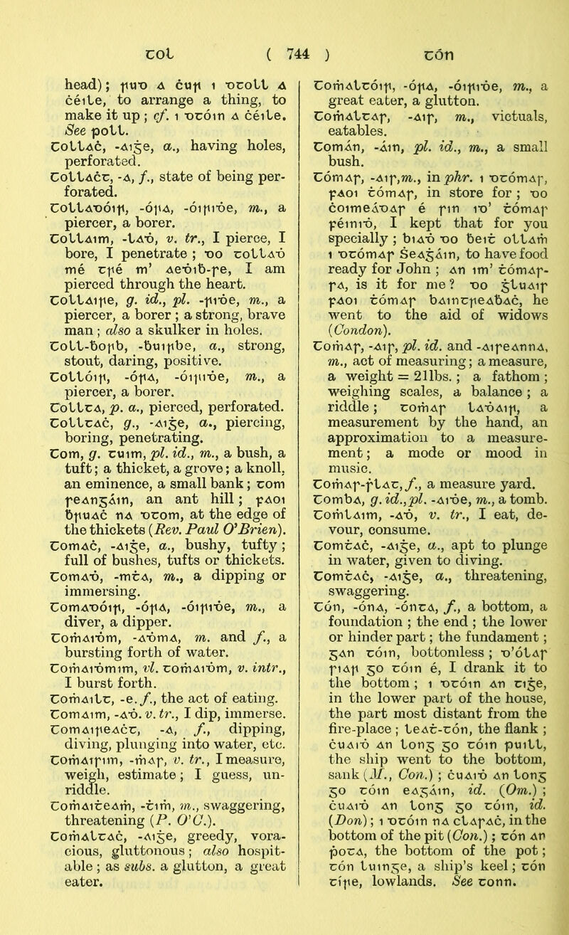 head); ti«-o a c«h i -ocoLt a céiLe, to arrange a thing, to make it up ; cf. i -000111 a céile. See poLl. CoILac, -Ai5e, a., having holes, perforated. CottAcc, -A, /., state of being per- forated. CottA-oóip, -ópx^, -ói|ii-óe, m., a piercer, a borer. CottAim, -tA-ó, V. tr., I pierce, I bore, I penetrate ; -oo cottA-ó mé c|ié m’ Ae-óib-fe, I am pierced through the heart. CottAipe, g. id., <pl. -pi-óe, m., a piercer, a borer ; a strong, brave man ; cdso a skulker in holes. Cott-bofb, -btii|ibe, a., strong, stout, daring, positive. Cottóiji, -ó-|iA, -óipi-óe, m., a piercer, a borer. CottcA, p. a., pierced, perforated. CottcAC, g., -Aije, a., piercing, boring, penetrating. Com, g. cvnm, pl. id., m., a bush, a tuft; a thicket, a grove; a knoll, an eminence, a small bank; com feAnsÁm, an ant hill; paoi bpuAc UA -ocom, at the edge of the thickets {Rev. Paul G'Brien). ComAc, -Aije, a., bushy, tufty; full of bushes, tufts or thickets. ComA-ó, -mcA, m., a dipping or immersing. ComA-oóif, -ófA, -ói|ii-óe, m., a diver, a dipper. ComAi-óm, -A-ómA, m. and f., a bursting forth of water. ComAi-ómim, vl. comAióm, v. intr., I burst forth. ComAitc, -e./., the act of eating. ComAim, -AÓ. V. tr., I dip, immerse. ComAi|ieAcc, -a, f, dipping, diving, plunging into water, etc. ComAtfim, -mAf, v. tr., Imeasure, weigh, estimate; I guess, un- riddle. ComAiceAm, -cim, m., swaggering, threatening {P. O'C.). ComAtcAc, -Aije, greedy, vora- cious, gluttonous; also hospit- able ; as suhs. a glutton, a great eater. CoíuAtcóif, -ófA, -óifióe, m., a great eater, a glutton. ComAtcAf, -Aif, m., victuals, eatables. ComÁn, -Áin, pl. id., m., a small bush. CóniAf, -Aif,m., \nphr. i -ocómAf, fA01 cómAf, in store for ; -do coimeÁDAf é fin id’ cómAf féinió, I kept that for you specially ; biAÓ do beic ottAm 1 DCÓmAf SeASÁin, to havefood ready for John ; An im’ cómAf- f A, is it for me ? do jtuAif fAoi cómAf bAincfeAbAc, he went to the aid of widows {Condon). ComAf, -Aif, pl. id. and -AifeAnnA, m., act of measuring; a measure, a weight = 211bs.; a fathom ; weigliing scales, a balance; a riddle; comAf tAÓAif, a measurement by the hand, an approximation to a measure- ment; a mode or mood in music. ComAf-ftAc,/., a measure yard. CombA, g. id.,pl. -Aióe, m., a tomb. ComtAim, -AÓ, V, tr., I eat, de- vour, oonsume. ComcAc, -Ai^e, a., apt to plunge in water, given to diving. ComcAc, -Ai^e, a., threatening, swaggering. Cón, -ónA, -óncA, /., a bottom, a foundation ; the end ; the lower or hinder part; the fundament; 5An cóin, bottomless; u’ótAf fiAf 30 cóin é, I drank it to the bottom; 1 ncóin An cije, in the lower part of the house, the part most distant from the íire-place ; teAc-cón, the flank ; cuAió An tonj 50 cóin puitt, the ship went to the bottom, saiik (J/., Con.) ; cuAió An ton^ 30 cóin eA3Áin, id. (Om.) ; CUA1Ó An ton3 30 cóin, id. {Don); 1 Dcóin nA ctAfAc, inthe bottom of the pit {Con.); cón An pocA, the bottom of the pot; cón tuin^e, a sliip’s keel; cón cíf e, lowlands. See conn.