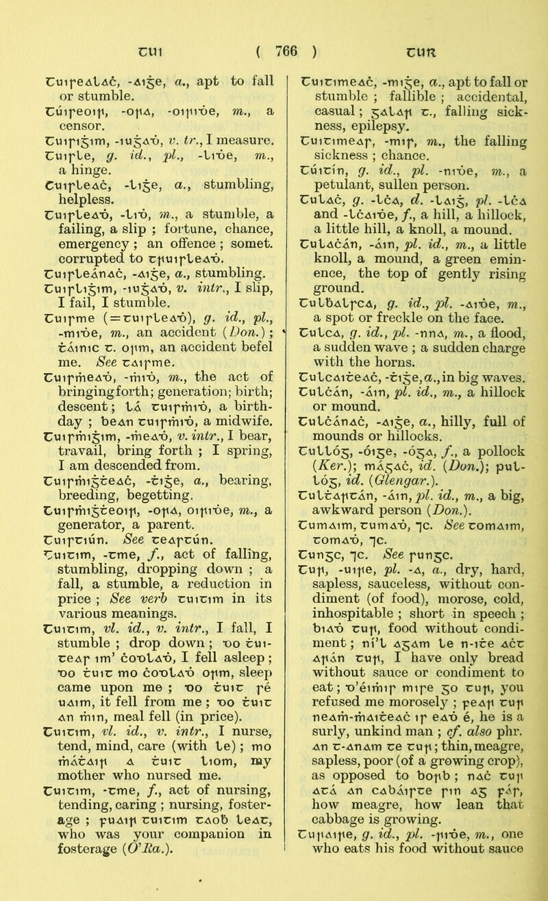 CuifeAlAó, -Ai^e, a., apt to fall or stumble. Cúipeoip, -opA, -oiiube, m., a censor. Cuifi5im, -lujA-ó, V. ír., I measure. CuifLe, g. id., pl., -Li-óe, m., a hinge. CuifLeAc, -Lise, a., stumbling, helpless. CuifLeAX), -Lix), m., a stumble, a failing, a slip ; fortune, chance, emergeney ; an oífence ; somet. corrupted to rfuifLeA-ó. CuifLeÁUAC, -Aije, a., stumbling. CuifLijim, -lujA-ó, V. intr., I slip, I fail, I stumble. Cuifme ( = cuifLeA'ó), g. id., pl., -mi'óe, m., an accident {Don.); * CÁ1111C c. ofm, an accident befel me. See cAifme. CuifmeAX), -mix), m., the aet of bringingforth; generation; birth; descent; tÁ cuifmi-ó, a birth- day ; beAu cuifmi'ó, a midwife. Cuifmijim, -meAX), v. intr., I bear, travail, bring forth ; I spring, I am descended from. CuifmisceAc, -cise, a., bearing, breeding, begetting. Cuifmisceoif, -ofa, oifi-óe, m., a generator, a parent. Cuifciún. See ceAfcún. Cuicim, -cme, /., act of falling, stumbling, dropping down ; a fall, a stumble, a reduction in price ; See verh cuicim in its various meanings. Cuicim, vl. id., V. intr., I fall, I stumble ; drop down; x)o cui- ceAf im’ cox)Lax), I feíl asleep ; X)o CU1C mo cox)La'Ó ofm, sleep came upon me ; x)o cuic fé uAim, it fell from me ; X)o cuic An min, meal fell (in price). Cuicim, vl. id., V. intr., I nurse, tend, mind, care (with Le); mo mÁcAif A CU1C Liom, nay mother who nursed me. Cuicim, -cme, /., act of nursing, tending, caring ; nursing, foster- age ; fUAif cuicim CAob LeAC, who was your companion in fosterage {Ó'Ita.). i CuicimeAc, -mije, a., apttofallor stumble ; fallible ; accidental, casual; ^AtAf c., falling sick- ness, epilepsy. CuicimeAf, -mif, m., the falling sichness ; chance. Cúicín, g. id., pl. -ni-óe, m., a petuíant, sullen person. CuLac, g. -Lca, d. -LA15, pJ. -Lca and -LcAi'óe, /., a hill, a hillock, a little hill, a knoll, a mound. CuLAcÁn, -Áin, pl. id., m., a little knoll, a mound, a green emin- ence, the top of gently rising ground. CuLbALfCA, g. id., pl. -Aibe, m., a spot or freckle on the face. CuLca, g. id., pl. -nnA, m., a flood, a sudden wave ; a sudden charge with the horns. CuLcAiceAc, -cige,a.,in big waves. CuLcÁn, -Áin, pl. id., m., a hillock or mound. CuLcÁnAc, -Ai§e, a., hilly, full of mounds or hillocks. CULLÓ5, -0150, -Ó5A, /., a pollock {Ker.); mÁ^AC, id. {Don.); puL- LÓ5, id. {Glengar.). CuLcAfcÁn, -k\r\,pl. id., m., a big, awkward person {Don.). CumAim, cumA’ó, *jc. See comAim, comAb, *]c. Cun^c, *jc. See funjc. Cuf, -uife, pl. -A, a., dry, hard, sapless, sauceless, without con- diment (of food), morose, cold, inhospitable ; short in speech ; biA-ó cuf, food without condi- ment; ní’L AjAm Le n-ice acc AfÁn cuf, I have only bread without sauce or condiment to eat; xr’éimif mife 50 cuf, you refused me morosely ; peAf cuf neAm-mAiceAc if eAÚ é, he is a surly, unkind man ; cf. also phr. An c-AnAm ce cuf; thin,meagre, sapless, poor (of a growing crop), as opposed to bof b ; nAC cuf ACÁ An CAbÁifce fin A5 fÁf, how meagre, how lean that cabbage is growing. Cuf Aife, g. id., pl. -fi-óe, m., one who eats his food without sauce