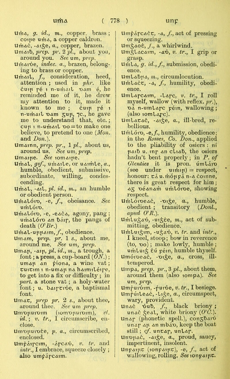 líTÍiA, g. id,, m., copper, brass ; coipe tjniA, a copper caldron. tliTiAc, -Aije, a., copper, brazen. UmA\X), prep. p)\ 2 pl., about you, around you, See um, prep. tlmAiX)e, indec. a., brazen, belong- ing to brass or copper. tlmAil/, /., consideration, heed, attention ; used in phr. like c«i-|i fé 1 u-vimAit ■OAm é, he reminded me of it, he drow my attention to it, made it known to me ; ctnp fé i n-umAit ■OAm stif, *]c., he gave me to understand that, etc.; cuf 1 n-UíhAit ■oo = to make one believe, to pretend to one {Mon. and Don.). tJmAinn, prep. pr., 1 pl., about us, around us. See\\m,prep. UmAife. See lomAife. tlmAt, gsf., umAite, or uAimte, a., humble, obedient, submissive, subordinate, willing, condes- cending. UmAt, -Ait, pí. id., m., an humble or obedient person. UmAtói^o, -e, f., obeisance. See umtói^o. UmAtói^o, -e, -eACA, agony, pang ; umAtói'o An bÁif, the pangs of death {O^Br.) UmAt-uff Aim,/’., obedience. UmAm, prep. pr. 1 s., about me, around me. See um, prep. UmAf, -Aif, pl. id., m., a trough, a font; a press, a cup-board (ON.); umAf An fíonA, a wine vat; cuicim 1 n-umAf nA hAimitéife, to get into a fix or diíficulty ; in part. a stone vat ; a holy-water font; u. bAifci’óe, a baptismal font. UmAC, prep pr. 2 s., about thee, around tliee. See um prep. tlm^ofui^oim (lom^of umim), vl. id.; V. tr., I circumscribe, en- close. Um^ofui^ote, p. a., circumscribed, enclosed. UmfÁifcim, -ÁfCA’ó, V. ir. and intr., I embrace, squeeze closely ; also umfÁfCAim. UmfÁfcAcc, -A, /., act of pressing or squeezing. Um^Aot, /., a whirlwind. UmjtACAim, -A^ó, V. tr., I grip or grasp. UmtA, g. id.,f, submission, obedi- ence. UmtAbf A, m., circumlocution. UmtAcc, -A, f, humility, obedi- ence. UmtAfCAim, -tAfc, V. tr., I roll myself, wallow (withreflex. jor.), ■oÁ n-umtAfc féin, wallowing; (also lomtAfc). UmtACAc, -Ai^e, a., ill-bred, re- bellious. Umtói^o, -e,/., humility, obedience; in the Rosses, Co. Don., applied to the pliability of osiers : ní fAib u. inf An ctiAb, the osiers hadn’t bent properly; in P. of GLenties it is pron. úmtÁi'o (see under uimif) = respect, honour: cÁu.móffÁn-A coinne, there is great respect for him; A5 ■oéAnAm umtói’oe, showing respect. Umtói^oeAc, -‘oije, a., humble, obedient ; transitory {Donl., apud O^R.). UmtugA^ó, -uijce, m., act of sub- mitting, obedience. Umtuigim, -u^A^ó, V. tr. and intr., I kneel, stoop; bow in reverence (to, ■oo); niake lowl}?^, humble ; umtuij cú féin, humble thyself. Umói^oeAC, -■oi5e, a., cross, ill- tempered. UmpA, prep. pr., 3 pl., about them, around them (also lompA). See um, prep. Umfui^óim, -fui*óe, v. tr., I besiege. UmfúiteAc, -tije, a., circumspect, wary, provident. UnAC -óub, f, black briony ; unAc jeAt, white briony (O’C'.). UnAf (phonetic spell.), consbAi^ó unAf Af An mbÁ^o, keep the boat still; cf. uncAf, untAf. Un-ofAc, -Aige, a., proud, saucy, impertinent, insolent. UnfAifc (lonfAifc), -e, f., act of wallowing, rolling. lonfAifc.