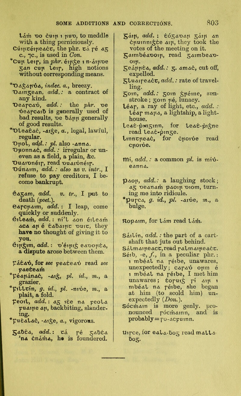 tÁvn x)o cui|» 1 to meddle with a thing perniciously. CúipcéitieAcc, the phr. ci fé ^5 c., jc., is used in Gon. *Ctip teif, in^Ar. éi|<5e 1 ti-Áitvoe 5An cut^ teif, high notions without corresponding means. **OA54fÓA, indec. a., breezy. 'OAinjeAn, add.: a contract of any kind. X)eAfCA’ó, add.: the phr. ■oe ■óeAfCAib is generally used of bad results, -De bÁpp generally of good results. *'OteACAc, -Aise, a., legal, lawful, regular. T)tiot, ad^.: pl. also -AnnA. T)f 01^11 Ac, add.: ifregular or un- even as a field, a plain, &c. 'OtJAi'onéif, read ntiAi'ónéif. 'OúnAim, add.: also as v. intr., I refuse to pay creditors, I be- come bankrupt. éAgAm, add. v. tr., I put to death {poet.). 6AfC|iAim, add. : I leap, come quickly or suddenly. éiteAm, add.: ní’t Aon éiteAm ACA Af é cAbAitiu •0UIC, they have no thought of giving it to you. éif5im, add.: ■o’éi|ii5 eA-ooticA, a dispute arose between them, 'PÁCA’ó, for see f eAceA^ó r©ad see f AeceAm *péAtiÁnAC, -A15, pl. id., m., a grazier. *'Pittcín, g. id., pl. -ni'óe, m., a plait, a fold. 'Peoit, add.: A5 ice nA feotA fUAif e Af, backbiting, slander- ing- *t?ucAtAC, -Aige, a., vigorous. gAbcA, add.: cÁ f é gAbcA ’tiA cnÁmA, h® is foundered. 5Áif, add. ; cósA^OAf JÁif An cfuinni5ce Aif, they took the votes of the meeting on it. gAimbéA'ooif, read sAimbeA’o- oif. 5eÁffCA, add.: 5. AmAc, cut off, expelled. gtuAif eAcc, add.: rate of travel- ling, 5oin, add.: goin ^féine, sun- stroke ; 5010 f é, luuaoy. téAf, a ray of light, etc., add. : téAf mAf A, a lightship, a light- house. teAc-pMiginn, for teAc-piJne read teAc-pin^e. tinncfeAC, for cfoi-óe read cfoibe. mí, add.: a common pl. is mí-ó- eAnnA. pAOf, add.: a laughing stock; A5 ■oeAnAm pAoif ■oiom, turn- ing me into ridicule. *pufCA, g. id., pl. -Aióe, m., a bulge. TlopAim, for tÁm read tÁm. SÁitín, add.: the part of a cart- shaft that juts out behind. SÁtmAif eAcc, read f AtmAif eAcc. Séib, -e, in a peculiar phr.: 1 mbéAt nA féibe, unawares, unexpectedly; cAfa^ó ofm é 1 mbéAt nA féibe, I niet him unawares; coftn^ f í Aif 1 mbéAt nA féibe, she began at him (to scold him) un- expectedly {Don.). SócmAin is more genly. pro- nounced fócmAinn, and is pr obably = fo-ACfuinn. tlifce, íor eAtA-bo5 mAttA- bog.