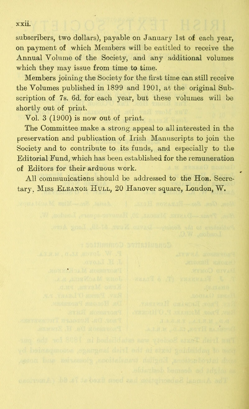 subseribers, two dollars), pajable on January Ist of each year, on payment of which Mernbers will be entitled to receive the Annual Volume of the Society, and any additional volumes which they may issue from time to time. Members joining the Society for the íirst time can still receive the Volumes published in 1899 and 1901, at the original Sub- scription of 7s. 6d. for each year, but these volumes will be shortly out of print. Vol. 3 (1900) is now out of print. The Committee make a strong appeal to all interested in the preservation and publication of Irish Manuscripts to join the Society and to contribute to its funds, and especially to the Editorial Eund, which has been established for the remuneration of Editors for their arduous work. All commuQÍcations should be addressed to the Hon. Secre- tary. Miss Elbanor Hull, 20 Hanover square, London, W.