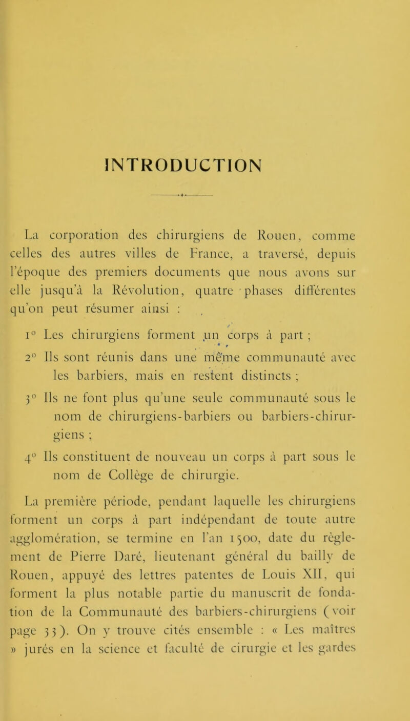 INTRODUCTION La corporation des chirurgiens de Rouen, comme celles des autres villes de France, a traversé, depuis l’époque des premiers documents que nous avons sur elle jusqu’à la Révolution, quatre phases différentes qu’on peut résumer ainsi : e ' i° Les chirurgiens forment un corps à part ; « * 2° Ils sont réunis dans une meme communauté avec les barbiers, mais en restent distincts ; 3° Ils ne font plus qu'une seule communauté sous le nom de chirurgiens-barbiers ou barbiers-chirur- giens ; 4° Ils constituent de nouveau un corps à part sous le nom de Collège de chirurgie. O O La première période, pendant laquelle les chirurgiens forment un corps à part indépendant de toute autre agglomération, se termine en Lan 1500, date du règle- ment de Pierre Daré, lieutenant général du bai 1 ly de Rouen, appuyé des lettres patentes de Louis XII, qui forment la plus notable partie du manuscrit de fonda- tion de la Communauté des barbiers-chirurgiens (voir page 33). On y trouve cités ensemble : « Les maîtres » jurés en la science et faculté de cirurgie et les gardes