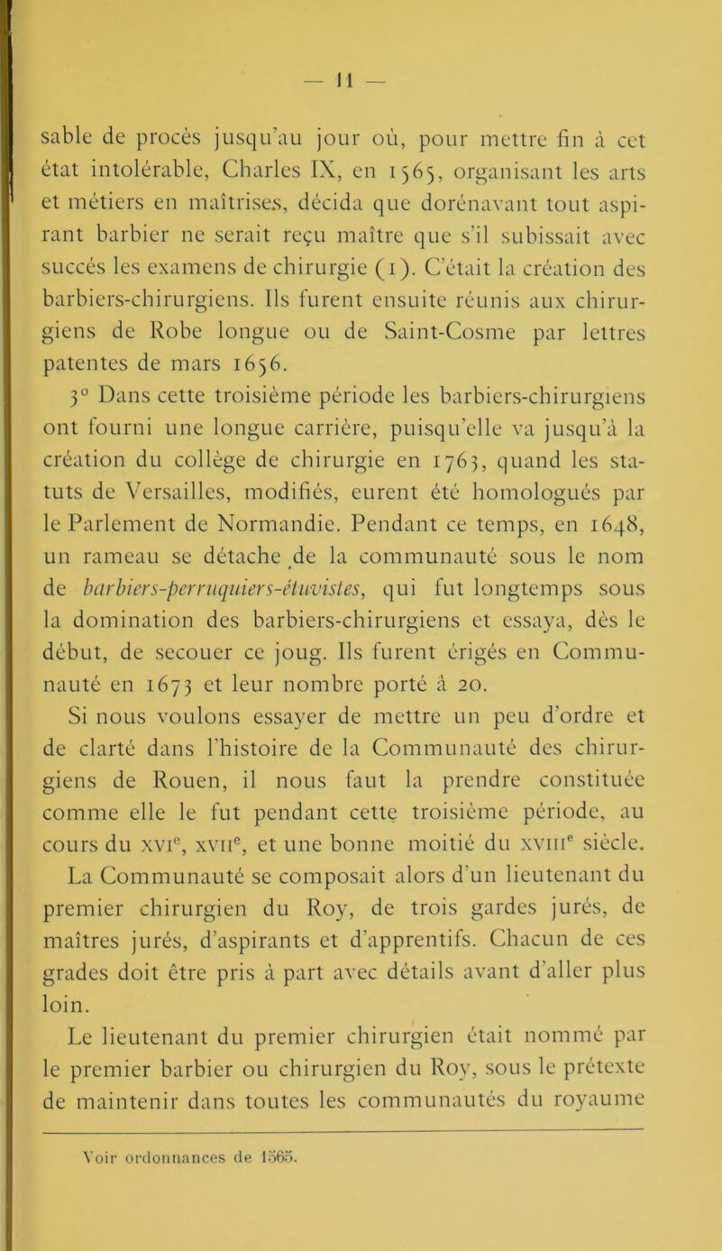 sable de procès jusqu’au jour où, pour mettre fin à cet état intolérable, Charles IX, en 1565, organisant les arts et métiers en maîtrises, décida que dorénavant tout aspi- rant barbier ne serait reçu maître que s'il subissait avec succès les examens de chirurgie (1). C’était la création des barbiers-chirurgiens. Ils furent ensuite réunis aux chirur- giens de Robe longue ou de Saint-Cosme par lettres patentes de mars 1656. 30 Dans cette troisième période les barbiers-chirurgiens ont fourni une longue carrière, puisqu’elle va jusqu’à la création du collège de chirurgie en 1763, quand les sta- tuts de Versailles, modifiés, eurent été homologués par le Parlement de Normandie. Pendant ce temps, en 1648, un rameau se détache de la communauté sous le nom de barbiers-perriiquiers-étuvistes, qui fut longtemps sous la domination des barbiers-chirurgiens et essaya, dès le début, de secouer ce joug. Ils furent érigés en Commu- nauté en 1673 et leur nombre porté à 20. Si nous voulons essayer de mettre un peu d'ordre et de clarté dans l'histoire de la Communauté des chirur- giens de Rouen, il nous faut la prendre constituée comme elle le fut pendant cette troisième période, au cours du xvie, xvne, et une bonne moitié du xvme siècle. La Communauté se composait alors d'un lieutenant du premier chirurgien du Roy, de trois gardes jurés, de maîtres jurés, d’aspirants et d'apprentifs. Chacun de ces grades doit être pris à part avec détails avant d aller plus loin. Le lieutenant du premier chirurgien était nommé par le premier barbier ou chirurgien du Roy, sous le prétexte de maintenir dans toutes les communautés du royaume Voir ordonnances de 1565.