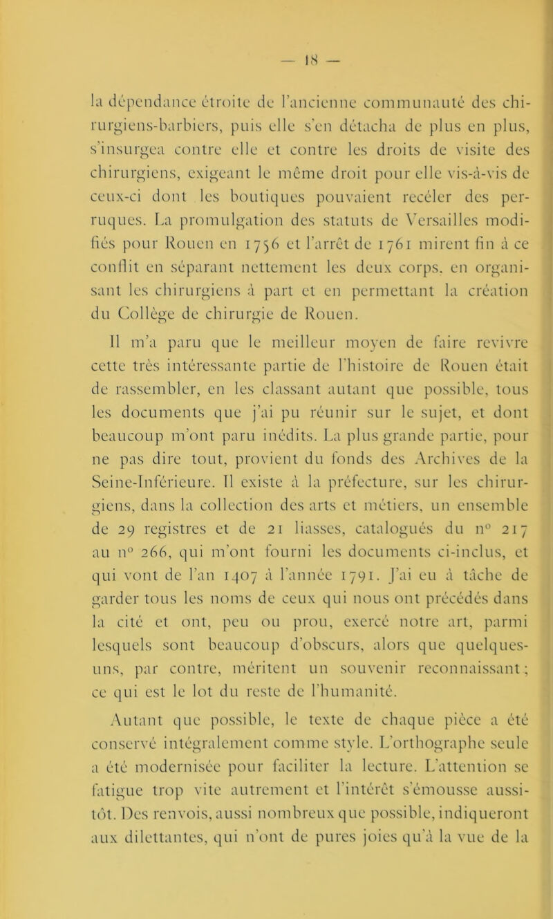 la dépendance étroite de l’ancienne communauté des chi- rurgiens-barbiers, puis elle s'en détacha de plus en plus, s’insurgea contre elle et contre les droits de visite des chirurgiens, exigeant le môme droit pour elle vis-à-vis de ceux-ci dont les boutiques pouvaient recéder des per- ruques. La promulgation des statuts de Versailles modi- fiés pour Rouen en 1756 et l’arrêt de 1761 mirent fin à ce conflit en séparant nettement les deux corps, en organi- sant les chirurgiens à part et en permettant la création du Collège de chirurgie de Rouen. Il m’a paru que le meilleur moyen de faire revivre cette très intéressante partie de l'histoire de Rouen était de rassembler, en les classant autant que possible, tous les documents que j'ai pu réunir sur le sujet, et dont beaucoup m’ont paru inédits. La plus grande partie, pour ne pas dire tout, provient du fonds des Archives de la Seine-Inférieure. 11 existe à la préfecture, sur les chirur- giens, dans la collection des arts et métiers, un ensemble de 29 registres et de 21 liasses, catalogués du n° 217 au n° 266, qui m'ont fourni les documents ci-inclus, et qui vont de l’an 1407 à l'année 1791. J’ai eu à tâche de garder tous les noms de ceux qui nous ont précédés dans la cité et ont, peu ou prou, exercé notre art, parmi lesquels sont beaucoup d’obscurs, alors que quelques- uns, par contre, méritent un souvenir reconnaissant; ce qui est le lot du reste de l’humanité. Autant que possible, le texte de chaque pièce a été conservé intégralement comme style. L'orthographe seule a été modernisée pour faciliter la lecture. L’attention se fatigue trop vite autrement et l'intérêt s’émousse aussi- tôt. Des renvois, aussi nombreux que possible, indiqueront aux dilettantes, qui n’ont de pures joies qu'à la vue de la