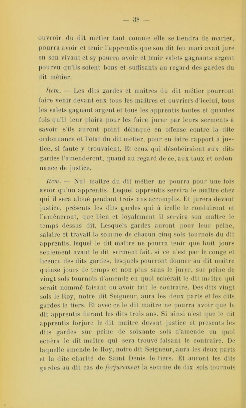 ouvroir du dit métier tant comme elle se tiendra de marier, pourra avoir et tenir l’appreutis que son dit feu mari avait juré en son vivant et sy pourra avoir et tenir valets gagnants argent pourvu qu’ils soient bons et suffisants au regard des gardes du dit métier. Item. — Les dits gardes et maîtres du dit métier pourront faire venir devant eux tous les maîtres et ouvriers d’icelui, tous les valets gagnant argent et tous les apprentis toutes et qualités fois qu’il leur plaira pour les faire jurer par leurs serments à savoir s'ils auront point délinqué en olïense contre la dite ordonnance et l’état du dit métier, pour en faire rapport à jus- tice, si faute y trouvaient. Et ceux qui désobéiraient aux dits gardes l’amenderont, quand au regard de ce, aux taux et ordou 11ance de justice. Item. — Nul maître du dit métier ne pourra pour une fois avoir qu’un apprentis. Lequel apprentis servira le maître chez qui il sera aloué pendant trois ans accomplis. El jurera devant justice, présents les dits gardes qui à icelle le conduiront et l’amèneront, que bien et loyalement il servira son maître le temps dessus dit. Lesquels gardes auront pour leur peine, salaire et travail la somme de chacun cinq sols tournois du dit apprentis, lequel le dit maître ne pourra tenir que huit jours seulement avant le dit serment fait, si ce n’est par le congé et licence des dits gardes, lesquels pourront donner au dit maître quinze jours de temps et non plus sans le jurer, sur peine de vingt sols tournois d’amende en quoi echérait le dit maître qui serait nommé faisant ou avoir fait le contraire. Dos dits vingt sols le Roy, notre dit Seigneur, aura les deux parts et les dits gardes le tiers. Et avec ce le dit maître ne pourra avoir que le dit apprentis durant les dits trois ans. Si ainsi n'est (pie le dit apprentis forjure le dit maître devant justice et présents les dits gardes sur peine de soixante sols d’amende en quoi echèra le dit maître qui sera trouvé faisant le contraire. De laquelle amende le Roy, notre dit Seigneur, aura les deux parts et la dite charité de Saint Denis le tiers. Et auront les dits gardes au dit cas de forjurcmcnl la somme de dix sols tournois