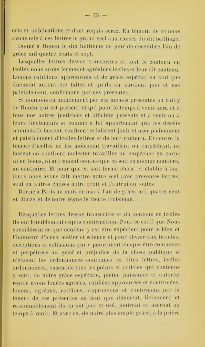 cris el publications et dont requis serez. En témoin de ce nous avons mis à ces lettres le grand scel aux causes du dit bailliage. Donné à Rouen le dix huitième de jour de décembre l’an de grâce mil quatre cents et sept. Lesquelles lettres dessus transcrites et tout le contenu en icelles nous avons fermes et agréables icelles et leur dit contenu. Louons ratifiions approuvons et de grâce espécial en tant que dùement auront été faites et qu’ils en auraient joui et usé paisiblement, confirmons par ces présentes. Si donnons en mandement par ces mômes présentes au bail 1 y de Rouen qui est présent et qui pour le temps à venir sera et à tous nos autres justiciers et officiers présents et à venir ou à leurs lieutenants si comme à lui appartenant que les dessus nommés ils fassent, souffrent et laissent jouir et user pleinement et paisiblement d’icelles lettres et de leur contenu. Et contre la teneur d’icelles ne les molestent travaillent ou empêchent, ne fassent ou souffrent molester travailler où empêcher en corps ni en biens, ni autrement comme que ce soit en aucune manière, au contraire. Et pour que ce soit ferme chose et établie à tou- jours nous avons fait mettre notre scel avec présentes lettres, sauf en autres choses notre droit et l’autrui en toutes. Donné à Paris au mois de mars, l’an de grâce mil quatre cent et douze et de notre règne le trente troisième. Desquelles lettres dessus transcrites et du contenu en icelles ils ont humblement requis confirmation. Pour ce est-il que Nous considérant ce que contenu y est être expédient pour le bien el l’honneur d’iceux métier et science et pour obvier aux fraudes, déceptions et collusions qui y pourraient chaque être commises et perpétrées au grief et préjudice de la chose publique si n’étaient les ordonnances contenues es dites lettres, icelles ordonnances, ensemble tous les points el articles qui contenus y sont, de notre grâce espéciale, pleine puissance et autorité royale avons louées agréées, ratifiées approuvées et confirmées, louons, agréons, ratifions, approuvons et confirmons par la teneur de ces présentes en tant que dùement, licitement et raisonnablement ils en ont joui et usé, jouiront el useront au temps à venir. El avec ce, de notre plus ample grâce, à la prière