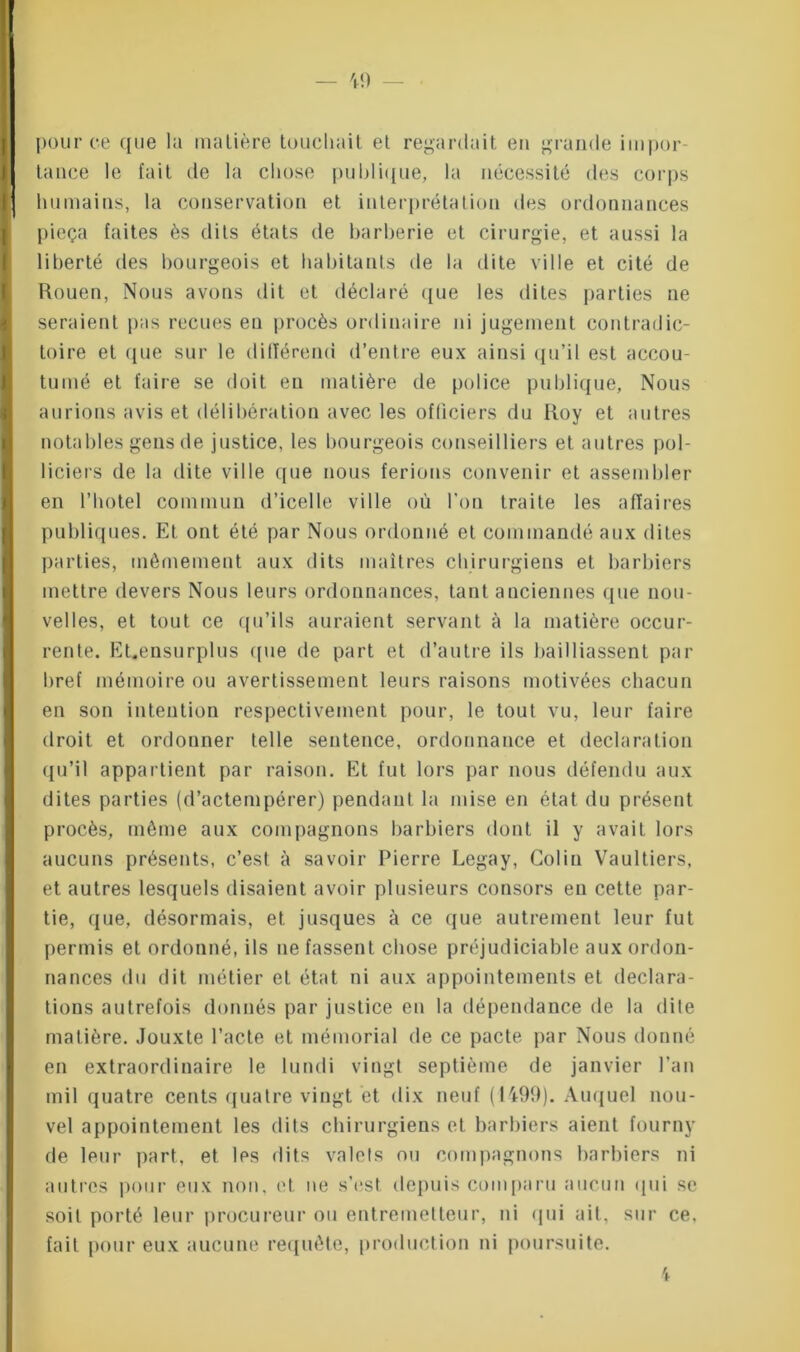 — 40 - pour ce que la matière touchait et regardait en grande impor- tance le fait de la chose publique, la nécessité des corps humains, la conservation et interprétation des ordonnances pieça faites ès dits états de barberie et cirurgie, et aussi la liberté des bourgeois et habitants de la dite ville et cité de Rouen, Nous avons dit et déclaré que les dites parties ne seraient pas reçues eu procès ordinaire ni jugement contradic- toire et que sur le différend d’entre eux ainsi qu’il est accou- tumé et faire se doit en matière de police publique, Nous aurions avis et délibération avec les officiers du Roy et autres notables gens de justice, les bourgeois conseilliers et autres pol- liciers de la dite ville que nous ferions convenir et assembler en l’botel commun d’icelle ville où l’on traite les affaires publiques. Et ont été par Nous ordonné et commandé aux dites parties, môrnement aux dits maîtres chirurgiens et barbiers mettre devers Nous leurs ordonnances, tant anciennes que nou- velles, et tout ce qu’ils auraient servant à la matière occur- rente. EUensurplus que de part et d’autre ils bailliassent par bref mémoire ou avertissement leurs raisons motivées chacun en son intention respectivement pour, le tout vu, leur faire droit et ordonner telle sentence, ordonnance et déclaration qu’il appartient par raison. Et fut lors par nous défendu aux dites parties (d’actempérer) pendant la mise en état du présent procès, même aux compagnons barbiers dont il y avait lors aucuns présents, c’est à savoir Pierre Legay, Colin Vaultiers, et autres lesquels disaient avoir plusieurs consors eu cette par- tie, que, désormais, et jusques à ce que autrement leur fut permis et ordonné, ils ne fassent chose préjudiciable aux ordon- nances du dit métier et état ni aux appointements et déclara- tions autrefois donnés par justice eu la dépendance de la dite matière. Jouxte l’acte et mémorial de ce pacte par Nous donné en extraordinaire le lundi vingt septième de janvier l’an mil quatre cents quatre vingt et dix neuf (1499). Auquel nou- vel appointement les dits chirurgiens et barbiers aient fourny de leur part, et les dits valets ou compagnons barbiers ni autres pour eux non, et ne s’est depuis comparu aucun qui se soit porté leur procureur ou entremetteur, ni qui ait, sur ce, fait pour eux aucune requête, production ni poursuite. 4