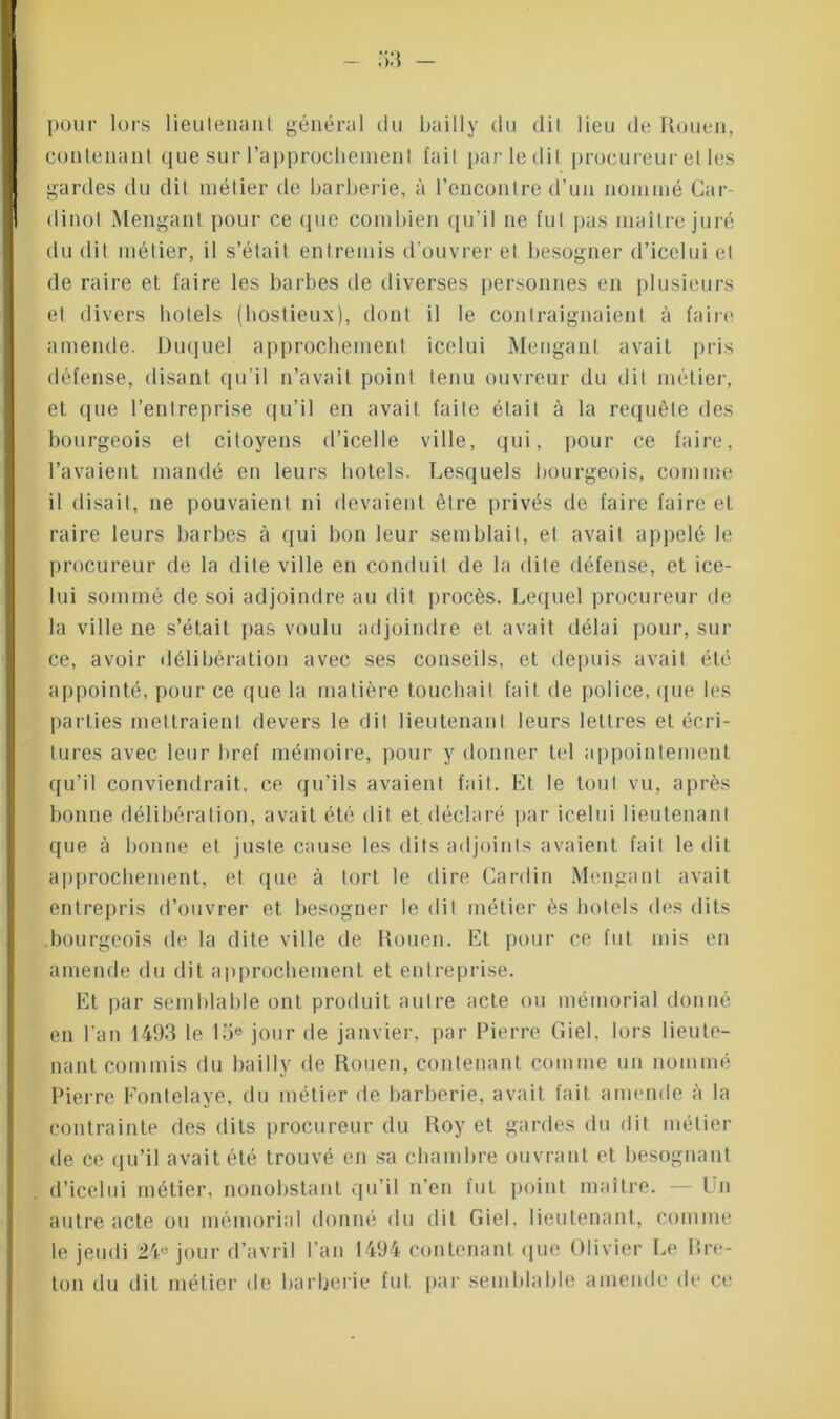 pour lors lieutenant général du bailly du dit lieu de Rouen, contenant que sur rapprochement fait par le dit procureur et les gardes du dit métier cle harberie, à l’encontre d’un nommé Car dinot Menganl pour ce (jue combien qu’il ne fut pas maître juré du dit métier, il s’était entremis d'ouvrer et besogner d’icelui et de raire et faire les barbes de diverses personnes en plusieurs et divers hôtels (hostieux), dont il le contraignaient à faire amende. Duquel approcheinent icelui Menganl avait pris défense, disant qu’il n’avait point tenu ouvreur du dit métier, et que l’entreprise qu’il en avait faite était à la requête des bourgeois et citoyens d’icelle ville, qui, pour ce faire, l’avaient mandé en leurs hôtels. Lesquels bourgeois, comme il disait, ne pouvaient ni devaient être privés de faire faire et raire leurs barbes à qui bon leur semblait, et avait appelé le procureur de la dite ville en conduit de la dite défense, et ice- lui sommé de soi adjoindre au dit procès. Lequel procureur de la ville ne s’était pas voulu adjoindre et avait délai pour, sur ce, avoir délibération avec ses conseils, et depuis avait été appointé, pour ce que la matière touchait fait de police, que les parties mettraient devers le dit lieutenant leurs lettres et écri- tures avec leur bref mémoire, pour y donner tel appoinlement qu’il conviendrait, ce qu’ils avaient fait. Et le tout vu, après bonne délibération, avait été dit et déclaré par icelui lieutenant que à bonne et juste cause les dits adjoints avaient fait le dit approcheinent, et que à tort le dire Cardin Menganl avait entrepris d’ouvrer et besogner le dit métier ès hôtels des dits .bourgeois de la dite ville de Rouen. Et pour ce fut mis en amende du dit approcheinent et entreprise. Et par semblable ont produit autre acte ou mémorial donné en l’an 1493 le 15e jour de janvier, par Pierre Ciel, lors lieute- nant commis du bailly de Rouen, contenant comme un nommé Pierre Fontelaye, du métier de barberie, avait fait amende à la contrainte des dits procureur du Roy et gardes du dit métier de ce qu’il avait été trouvé en sa chambre ouvrant et besognant d’icelui métier, nonobstant qu’il n’en fut point maître. — I n autre acte ou mémorial donné du dit Giel. lieutenant, comme le jeudi 24° jour d’avril l'an 1494 contenant que Olivier Le bre- ton du dit métier de barberie fut par semblable amende de ce