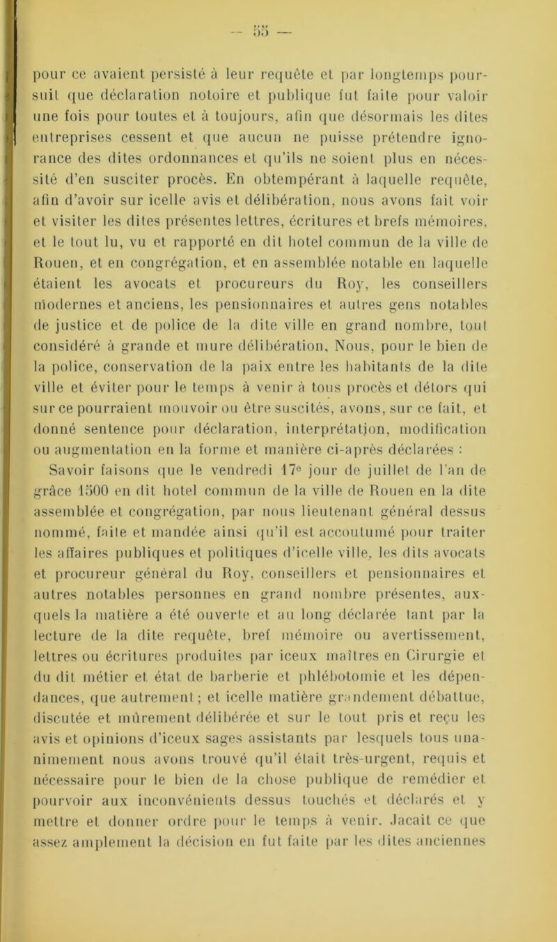 pour ce avaient persisté à leur requête et par longtemps pour- suit que déclaration notoire et publique fut faite pour valoir une fois pour toutes et à toujours, afin que désormais les dites entreprises cessent et que aucun ne puisse prétendre igno- rance des dites ordonnances et qu’ils ne soient plus en néces- sité d’en susciter procès. En obtempérant à laquelle requête, afin d’avoir sur icelle avis et délibération, nous avons fait voir et visiter les dites présentes lettres, écritures et brefs mémoires, et le tout lu, vu et rapporté en dit hôtel commun de la ville de Rouen, et en congrégation, et en assemblée notable en laquelle étaient les avocats et procureurs du Roy, les conseillers modernes et anciens, les pensionnaires et autres gens notables de justice et de police de la dite ville en grand nombre, tout considéré à grande et mure délibération. Nous, pour le bien de la police, conservation de la paix entre les habitants de la dite ville et éviter pour le temps à venir à tous procès et détors qui sur ce pourraient mouvoir ou être suscités, avons, sur ce fait, et donné sentence pour déclaration, interprétation, modification ou augmentation en la forme et manière ci-après déclarées : Savoir faisons que le vendredi 17° jour de juillet de l’an de grâce 1500 en dit hôtel commun de la ville de Rouen en la dite assemblée et congrégation, par nous lieutenant général dessus nommé, faite et mandée ainsi qu’il est accoutumé pour traiter les affaires publiques et politiques d’icelle ville, les dits avocats et procureur général du Roy, conseillers et pensionnaires et autres notables personnes en grand nombre présentes, aux- quels la matière a été ouverte et au long déclarée tant par la lecture de la dite requête, bref mémoire ou avertissement, lettres ou écritures produites par ieeux maîtres en Cirurgie el du dit métier et état de barberie et phlébotomie et les dépen- dances, que autrement ; et icelle matière grandement débattue, discutée et mûrement délibérée et sur le tout pris et reçu les avis et opinions d’iceux sages assistants par lesquels tous una- nimement nous avons trouvé qu’il était très-urgent, requis et nécessaire pour le bien de la chose publique de remédier et pourvoir aux inconvénients dessus touchés et déclarés et y mettre et donner ordre pour le temps à venir, .laçait ce que assez amplement la décision en fut faite par les dites anciennes