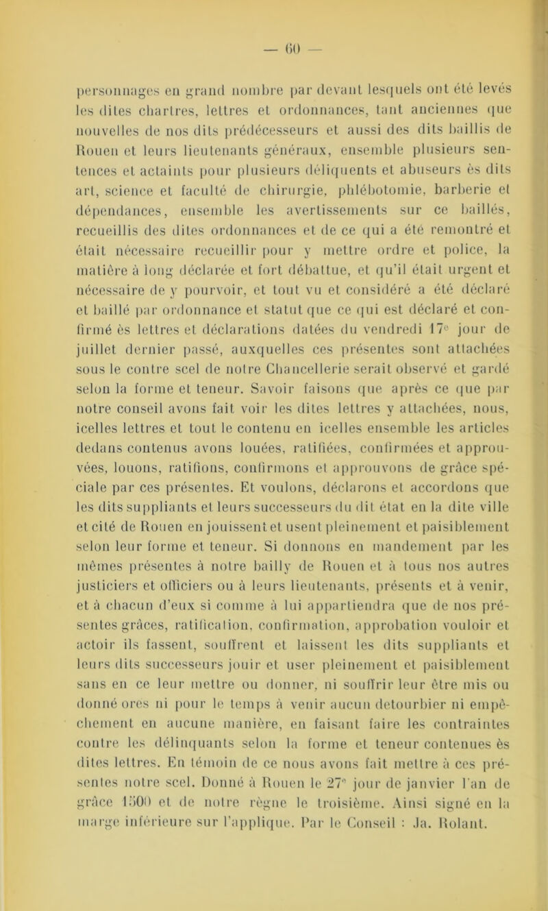 personnages en grand nombre par devant lesquels ont été levés les dites Chartres, lettres et ordonnances, tant anciennes que nouvelles de nos dits prédécesseurs et aussi des dits baillis de Rouen et leurs lieutenants généraux, ensemble plusieurs sen- tences et actaints pour plusieurs déliquents et abuseurs es dits art, science et faculté de chirurgie, phlébotomie, barberie et dépendances, ensemble les avertissements sur ce baillés, recueillis des dites ordonnances et de ce qui a été remontré et était nécessaire recueillir pour y mettre ordre et police, la matière à long déclarée et fort débattue, et qu’il était urgent et nécessaire de y pourvoir, et tout vu et considéré a été déclaré et baillé par ordonnance et statut que ce qui est déclaré et con- firmé ès lettres et déclarations datées du vendredi 17° jour de juillet dernier passé, auxquelles ces présentes sont attachées sous le contre scel de notre Chancellerie serait observé et gardé selon la forme et teneur. Savoir faisons que après ce que par notre conseil avons fait voir les dites lettres y attachées, nous, icelles lettres et tout le contenu en icelles ensemble les articles dedans contenus avons louées, ratifiées, confirmées et approu- vées, louons, ratifions, confirmons el approuvons de grâce spé- ciale par ces présentes. Et voulons, déclarons et accordons que les dits suppliants el leurs successeurs du dit état en la dite ville et cité de Rouen en jouissent et usent pleinement et paisiblement selon leur forme et teneur. Si donnons en mandement par les mêmes présentes à notre bai 11y de Rouen et à tous nos autres justiciers et officiers ou à leurs lieutenants, présents et à venir, et à chacun d’eux si comme à lui appartiendra que de nos pré- sentes grâces, ratification, confirmation, approbation vouloir et actoir ils fassent, souffrent et laissent les dits suppliants et leurs dits successeurs jouir et user pleinement et paisiblement sans en ce leur mettre ou donner, ni souffrir leur être mis ou donné ores id pour le temps à venir aucun detourbier ni empê- chement en aucune manière, en faisant faire les contraintes contre les délinquants selon la forme et teneur contenues ès dites lettres. En témoin de ce nous avons fait mettre à ces pré- sentes notre scel. Donné â Rouen le 2711 jour de janvier l’an de grâce 1500 et de notre règne le troisième. Ainsi signé en la marge inférieure sur l’applique. Ear le Conseil : Ja. Rolant.