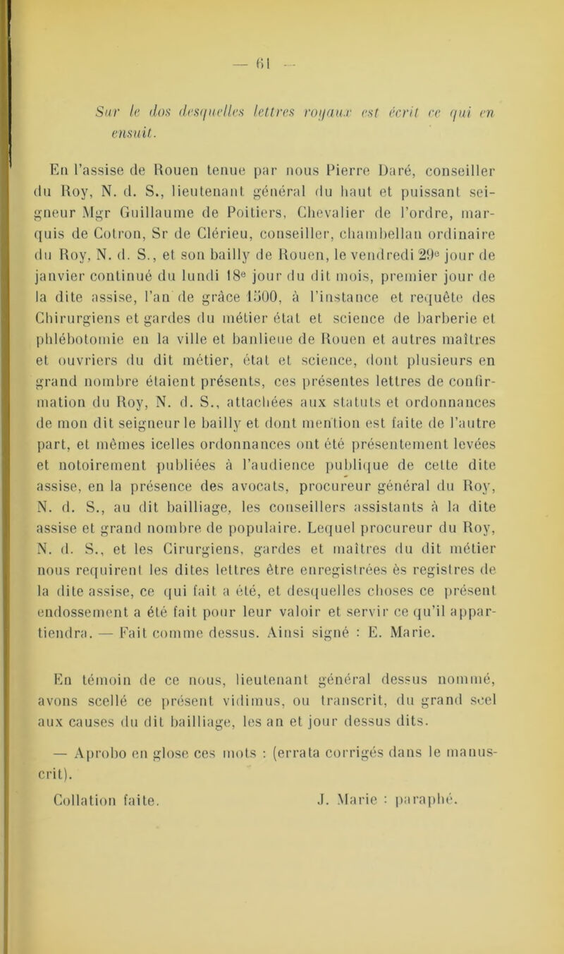 - fil Sur le dos desquelles lettres royaux est écrit ce qui en ensuit. En l’assise de Rouen tenue par nous Pierre Rare, conseiller du Roy, N. cl. S., lieutenant général du haut et puissant sei- gneur Mgr Guillaume de Poitiers, Chevalier de l’ordre, mar- quis de Cotron, Sr de Clérieu, conseiller, chambellan ordinaire du Roy, N. d. S., et son bailly de Rouen, le vendredi 29e jour de janvier continué du lundi 18e jour du dit mois, premier jour de la dite assise, l’an de grâce 1500, à l’instance et requête des Chirurgiens et gardes du métier état et science de barberie et phlébotomie en la ville et banlieue de Rouen et autres maîtres et ouvriers du dit métier, état et science, dont plusieurs en grand nombre étaient présents, ces présentes lettres de confir- mation du Roy, N. d. S., attachées aux statuts et ordonnances de mon dit seigneurie bailly et dont mention est laite de l’autre part, et mêmes icelles ordonnances ont été présentement levées et notoirement publiées à l’audience publique de cette dite assise, en la présence des avocats, procureur général du Roy, N. d. S., au dit bailliage, les conseillers assistants à la dite assise et grand nombre de populaire. Lequel procureur du Roy, N. d. S., et les Cirurgiens, gardes et maîtres du dit métier nous requirent les dites lettres être enregistrées ès registres de la dite assise, ce qui fait a été, et desquelles choses ce présent endossement a été fait pour leur valoir et servir ce qu’il appar- tiendra. — Fait comme dessus. Ainsi signé : E. Marie. En témoin de ce nous, lieutenant général dessus nommé, avons scellé ce présent vidimus, ou transcrit, du grand scel aux causes du dit bailliage, les an et jour dessus dits. — Aprobo en glose ces mots : (errata corrigés dans le manus- crit). Collation faite. .1. Marie : paraphé.