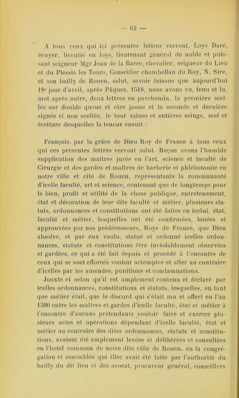 A tous ceux qui ici présentes lettres verront, Loys I);iré, écuyer, licentié en loys, lieutenant général de noble et puis- sant seigneur Mgr Jean de la Barre, chevalier, seigneur du Lieu et du Plessis les Tours, Conseiller chambellan du Roy, N. Sire, et son bail 1 y de Rouen, salut, savoir faisons que aujourd’hui 18° jour d’avril, après Pâques, 1518, nous avons vu, tenu et lu, mot après autre, deux lettres en parchemin, la première scel- lée sur double queue et cire jaune et la seconde et dernière signée et non scellée, le tout saines et entières seings, scel et écriture desquelles la teneur eusuit : François, par la grâce de Dieu Roy de France à tous ceux (pii ces présentes lettres verront salut. Reçue avons l’humble supplication des maîtres jurés en l’art, science et faculté de Cirurgie et des gardes et maîtres de barberie et phlébotomie en notre ville et cité de Rouen, représentants la communauté d’icelle faculté, art et science, contenant que de longtemps pour le bien, profit et utilité de la chose publique, entretenement, état et décoration de leur dite faculté et métier, plusieurs sta- tuts, ordonnances et constitutions ont été faites en icelui, état, faculté et métier, lesquelles ont été confirmées, louées et approuvées par nos prédécesseurs, Roys de France, que Dieu absolve, et par eux voulu, statué et ordonné icelles ordon- nances, statuts et constitutions être inviolablement observées et gardées, ce qui a été fait depuis et procédé à l’encontre de ceux qui se sontefïorcés vouloir actempter et aller au contraire d’icelles par les amendes, punitions et condamnations. Jouxte et selon qu’il est amplement contenu et déclaré par icelles ordonnances, constitutions et statuts, lesquelles, en tant que métier élail, que le discord qui s’étail mu et offert en l’an 1500 entre les maîtres el gardes d’icelle faculté, étal et métier à l’encontre d’aucuns prétendants vouloir faire et exercer plu- sieurs actes et opérations dépendant d’icelle faculté, état et métier au contraire des dites ordonnances, statuts et constitu- tions, avaient été amplement levées el délibérées et consultées en l’hotel commun de notre dite ville de Rouen, en la congré- gation et assemblée qui iliée avait été faite par l’authorité du bailly du dit lieu el des avocat, procureur général, conseillers