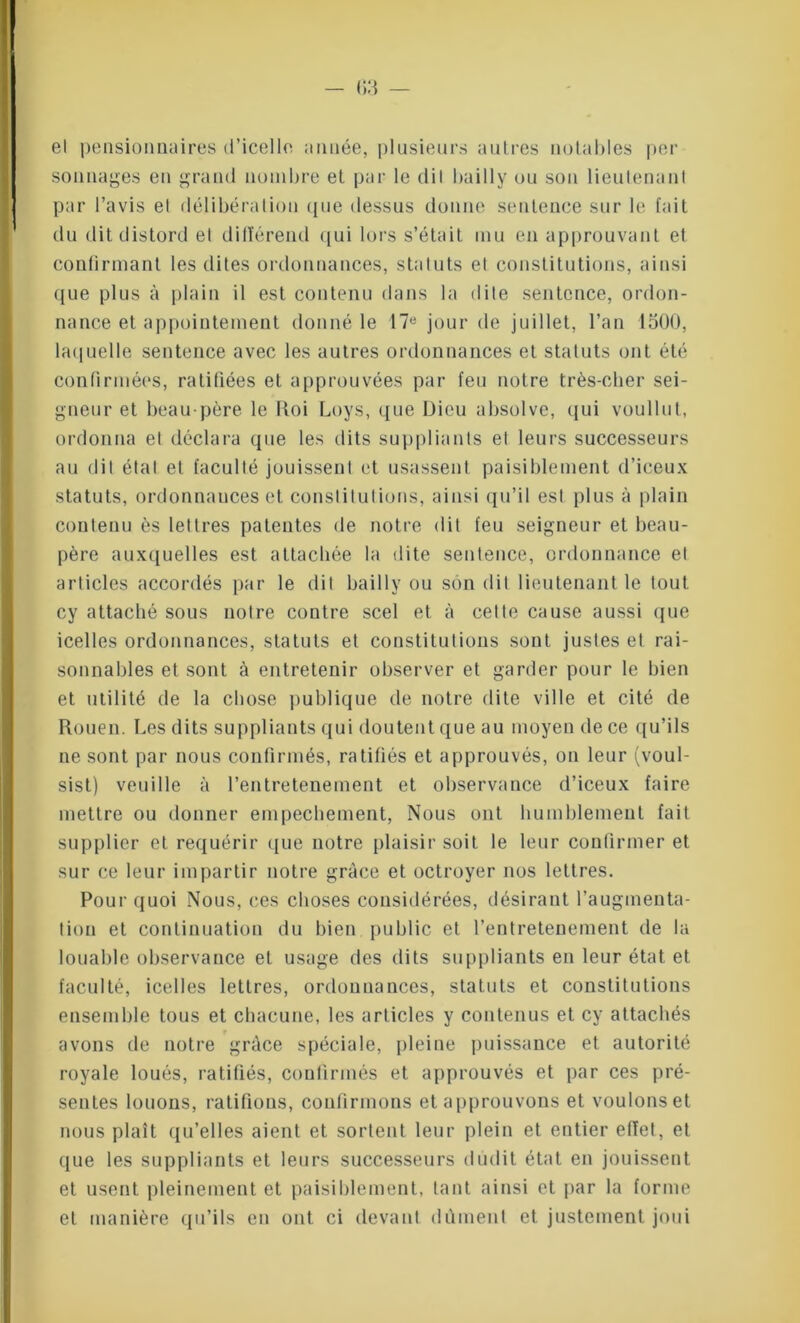 el pensionnaires d’icelle année, plusieurs autres notables per sonnages en grand nombre et par le dit bailly ou son lieutenant par l’avis el délibération (pie dessus donne sentence sur le fait du dit distord el différend qui lors s’était mu en approuvant et confirmant les dites ordonnances, statuts el constitutions, ainsi que plus à plain il est contenu dans la dite sentence, ordon- nance et appointement donné le 17e jour de juillet, l’an 1500, laquelle sentence avec les autres ordonnances et statuts ont été confirmées, ratifiées et approuvées par feu notre très-cher sei- gneur et beau-père le Roi Loys, que Dieu absolve, qui voullut, ordonna el déclara que les dits suppliants et leurs successeurs au dit étal el faculté jouissent et usassent paisiblement d’iceux statuts, ordonnances et constitutions, ainsi qu’il est plus à plain contenu ès lettres patentes de notre dit feu seigneur et beau- père auxquelles est attachée la dite sentence, ordonnance el articles accordés par le dit bailly ou son dit lieutenant le tout cy attaché sous notre contre scel et à cette cause aussi que icelles ordonnances, statuts et constitutions sont justes et rai- sonnables et sont à entretenir observer et garder pour le bien et utilité de la chose publique de notre dite ville et cité de Rouen. Les dits suppliants qui doutent que au moyen de ce qu’ils ne sont par nous confirmés, ratifiés et approuvés, on leur (voul- sist) veuille à l’entretenement et observance d’iceux faire mettre ou donner empêchement, Nous ont humblement fait supplier et requérir que notre plaisir soit le leur continuer et sur ce leur impartir notre grâce et octroyer nos lettres. Pour quoi Nous, ces choses considérées, désirant l’auginenta- tion et continuation du bien public et l’entretenement de la louable observance et usage des dits suppliants en leur état et faculté, icelles lettres, ordonnances, statuts et constitutions ensemble tous et chacune, les articles y contenus et cy attachés avons tle notre grâce spéciale, pleine puissance et autorité royale loués, ratifiés, confirmés et approuvés et par ces pré- sentes louons, ratifions, confirmons et approuvons et voulons et nous plaît qu’elles aient et sortent leur plein et entier effet, et que les suppliants et leurs successeurs dudit état en jouissent et usent pleinement et paisiblement, tant ainsi et par la forme et manière qu’ils en ont ci devant dûment et justement joui