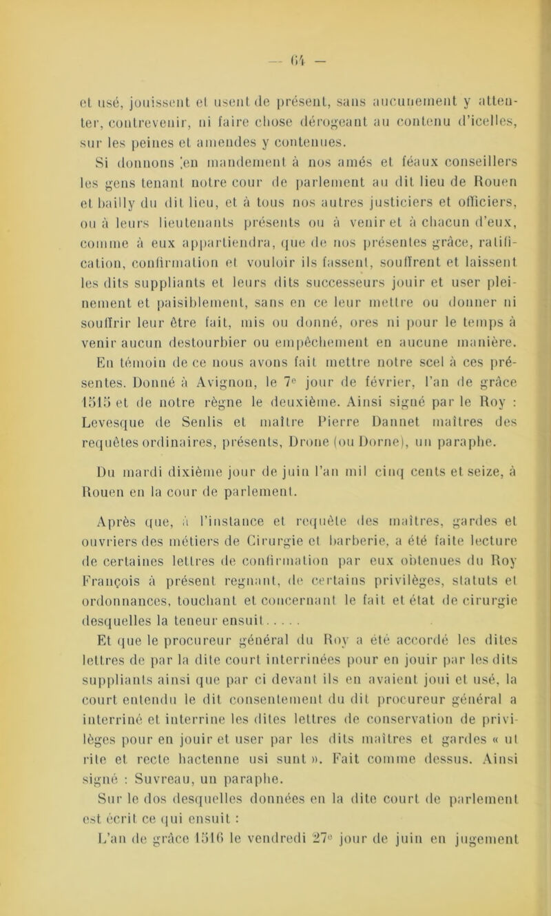 et usé, jouissent et usent (le présent, sans aucunement y atten- ter, contrevenir, ni faire chose dérogeant au contenu d’icelles, sur les peines et amendes y contenues. Si donnons '.en mandement à nos amés et féaux conseillers les gens tenant notre cour de parlement au dit lieu de Rouen et bailly du dit lieu, et à tous nos autres justiciers et officiers, ou à leurs lieutenants présents ou à venir et à chacun d’eux, comme à eux appartiendra, que de nos présentes grâce, ratifi- cation, confirmation et vouloir ils fassent, souffrent et laissent les dits suppliants et leurs dits successeurs jouir et user plei- nement et paisiblement, sans en ce leur mettre ou donner ni souffrir leur être fait, mis ou donné, ores ni pour le temps à venir aucun destourbier ou empêchement en aucune manière. En témoin de ce nous avons fait mettre notre scel à ces pré- sentes. Donné à Avignon, le 7° jour de février, l’an de grâce 1515 et de notre règne le deuxième. Ainsi signé par le Roy : Levesque de Senlis et maître Pierre Dannet maîtres des requêtes ordinaires, présents, ürone (ou Borne), un paraphe. Du mardi dixième jour de juin l’an mil cinq cents et seize, à Rouen en la cour de parlement. Après que, à l’instance et requête des maîtres, gardes et ouvriers des métiers de Cirurgie et barberie, a été faite lecture de certaines lettres de confirmation par eux obtenues du Roy François à présent régnant, de certains privilèges, statuts et ordonnances, touchant et concernant le fait et état de cirurgie desquelles la teneur ensuit Et que le procureur général du Roy a été accordé les dites lettres de par la dite court interrinées pour en jouir par les dits suppliants ainsi que par ci devant ils en avaient joui et usé, la court entendu le dit consentement du dit procureur général a interriné et interrine les dites lettres de conservation de privi- lèges pour en jouir et user par les dits maîtres et gardes « ut rite et recte hactenne usi sunt ». Fait comme dessus. Ainsi signé : Suvreau, un paraphe. Sur le dos desquelles données en la dite court de parlement est écrit ce qui ensuit : L’an de grâce 1515 le vendredi 27° jour de juin en jugement