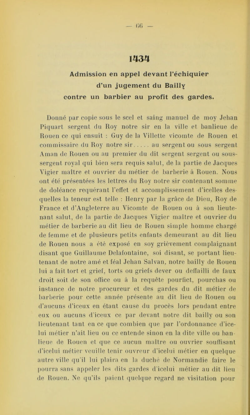 1434 Admission en appel devant l’échiquier d’un jugement du Bailly contre un barbier au profit des gardes. Donné par copie sous le scel et saing manuel de moy Jehan Piquart sergent du Roy notre sir en la ville et banlieue de Rouen ce qui ensuit : Guy de la Villette vicomte de Rouen et commissaire du Roy notre sir au sergent ou sous sergent Aman de Rouen ou au premier du dit sergent sergent ou sous- sergent, royal qui bien sera requis salut, de la partie de Jacques Vigier maître et ouvrier du métier de barberie à Rouen. Nous ont été présentées les lettres du Roy notre sir contenant somme de doléance requérant l'effet et accomplissement d’icelles des- quelles la teneur est telle : Henry par la grâce de Dieu, Roy de France et d’Angleterre au Vicomte de Rouen ou à son lieute- nant salut, de la partie de Jacques Vigier maître et ouvrier du métier de barberie au dit lieu de Rouen simple homme chargé de femme et de plusieurs petits enfants demeurant au dit lieu de Rouen nous a été exposé en soy grièvement complaignant disant que Guillaume Delafontaine, soi disant, se portant lieu- tenant de notre amé et féal Jehan Salvan, notre bailly de Rouen lui a fait tort et grief, torts ou griefs dever ou delïailli de faux droit soit de son otlice ou à la requête pourfict, pourchas ou instance de notre procureur et des gardes du dit métier de barberie pour cette année présente au dit lieu de Rouen ou d’aucuns d’iceux en étant cause du procès lors pendant entre eux ou aucuns d’iceux ce par devant notre dit bailly ou son lieutenant tant en ce que combien que par l’ordonnance d’ice- lui métier n’ait lieu ou ce entende sinon en la dite ville ou ban- lieue de Rouen et que ce aucun maître ou ouvrier souftisant d’icelui métier veuille tenir ouvreur d’icelui métier en quelque autre ville qu'il lui plaira en la duché de Normandie faire le pourra sans appeler les dits gardes dicelui métier au dit lieu de Rouen. Ne qu’ils paient quelque regard ne visitation pour
