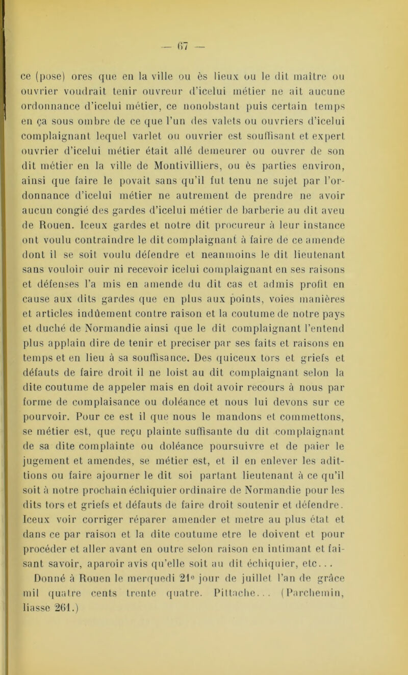 ce (pose) ores que en la ville ou ès lieux ou le dit maître ou ouvrier voudrait tenir ouvreur d’icelui métier ne ait aucune ordonnance d’icelui métier, ce nonobstant puis certain temps en ça sous ombre de ce que l’un des valets ou ouvriers d’icelui complaignant lequel varlet ou ouvrier est soullisant et expert ouvrier d’icelui métier était allé demeurer ou ouvrer de son dit métier en la ville de Montivilliers, ou ès parties environ, ainsi que faire le povait sans qu’il fut tenu ne sujet par l’or- donnance d’icelui métier ne autrement de prendre ne avoir aucun congié des gardes d’icelui métier de barberie au dit aveu de Rouen. Iceux gardes et notre dit procureur à leur instance ont voulu contraindre le dit complaignant à faire de ce amende dont il se soit voulu défendre et neanmoins le dit lieutenant sans vouloir ouir ni recevoir icelui complaignant en ses raisons et défenses l’a mis en amende du dit cas et admis prolit en cause aux dits gardes que en plus aux points, voies manières et articles indûement contre raison et la coutume de notre pays et duché de Normandie ainsi que le dit complaignant l’entend plus applain dire de tenir et préciser par ses faits et raisons en temps et en lieu à sa souflîsance. Des quiceux tors et griefs et défauts de faire droit il ne loist au dit complaignant selon la dite coutume de appeler mais en doit avoir recours à nous par forme de complaisance ou doléance et nous lui devons sur ce pourvoir. Pour ce est il que nous le mandons et commettons, se métier est, que reçu plainte suffisante du dit complaignant de sa dite complainte ou doléance poursuivre et de paier le jugement et amendes, se métier est, et il en enlever les adit- tions ou faire ajourner le dit soi partant lieutenant à ce qu’il soit à notre prochain échiquier ordinaire de Normandie pour les dits tors et griefs et défauts de faire droit soutenir et défendre. Iceux voir corriger réparer amender et métré au plus état et dans ce par raison et la dite coutume etre le doivent et pour procéder et aller avant en outre selon raison en intimant et fai- sant savoir, aparoir avis qu’elle soit an dit échiquier, etc... Donné à Rouen le merquodi 21e jour de juillet l’an de grâce mil quatre cents trente quatre. Piltache... (Parchemin, liasse 261.)